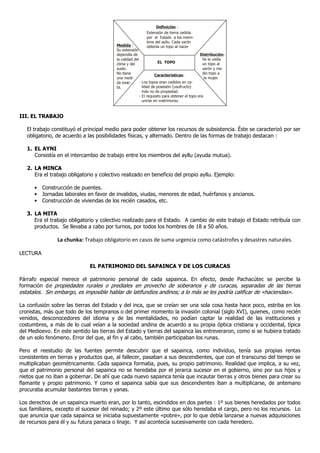 Definición :
                                                            Extensión de tierra cedida
                                                            por el Estado a los miem-
                                                            bros del ayllu. Cada varón
                                          Medida :          obtenía un topo al nacer
                                          Su extensión
                                          dependía de                                         Distribución:
                                          la calidad del                                        Se le cedía
                                          clima y del                EL TOPO                    un topo al
                                          suelo.                                                varón y me-
                                          No tiene                                              dio topo a
                                                                   Características:
                                          una medi-                                              la mujer.
                                          da exac-       - Los topos eran cedidos en ca-
                                          ta.              lidad de posesión (usufructo)
                                                           más no de propiedad.
                                                         - El requisito para obtener el topo era
                                                           unirse en matrimonio.



III. EL TRABAJO

   El trabajo constituyó el principal medio para poder obtener los recursos de subsistencia. Éste se caracterizó por ser
   obligatorio, de acuerdo a las posibilidades físicas, y alternado. Dentro de las formas de trabajo destacan :

   1. EL AYNI
      Consistía en el intercambio de trabajo entre los miembros del ayllu (ayuda mutua).

   2. LA MINCA
      Era el trabajo obligatorio y colectivo realizado en beneficio del propio ayllu. Ejemplo:

      • Construcción de puentes.
      • Jornadas laborales en favor de invalidos, viudas, menores de edad, huérfanos y ancianos.
      • Construcción de viviendas de los recién casados, etc.

   3. LA MITA
      Era el trabajo obligatorio y colectivo realizado para el Estado. A cambio de este trabajo el Estado retribuía con
      productos. Se llevaba a cabo por turnos, por todos los hombres de 18 a 50 años.

                La chunka: Trabajo obligatorio en casos de suma urgencia como catástrofes y desastres naturales.

LECTURA

                              EL PATRIMONIO DEL SAPAINCA Y DE LOS CURACAS

Párrafo especial merece el patrimonio personal de cada sapainca. En efecto, desde Pachacútec se percibe la
formación de propiedades rurales o prediales en provecho de soberanos y de curacas, separadas de las tierras
estatales. Sin embargo, es imposible hablar de latifundios andinos; a lo más se les podría calificar de «haciendas».

La confusión sobre las tierras del Estado y del inca, que se creían ser una sola cosa hasta hace poco, estriba en los
cronistas, más que todo de los tempranos o del primer momento la invasión colonial (siglo XVI), quienes, como recién
venidos, desconocedores del idioma y de las mentalidades, no podían captar la realidad de las instituciones y
costumbres, a más de lo cual veían a la sociedad andina de acuerdo a su propia óptica cristiana y occidental, típica
del Medioevo. En este sentido las tierras del Estado y tierras del sapainca las entreveraron, como si se hubiera tratado
de un solo fenómeno. Error del que, al fin y al cabo, también participaban los runas.

Pero el reestudio de las fuentes permite descubrir que el sapainca, como individuo, tenía sus propias rentas
consistentes en tierras y productos que, al fallecer, pasaban a sus descendientes, que con el transcurso del tiempo se
multiplicaban geométricamente. Cada sapainca formaba, pues, su propio patrimonio. Realidad que implica, a su vez,
que el patrimonio personal del sapainca no se heredaba por el jerarca sucesor en el gobierno, sino por sus hijos y
nietos que no iban a gobernar. De ahí que cada nuevo sapainca tenía que incautar tierras y otros bienes para crear su
flamante y propio patrimonio. Y como el sapainca sabía que sus descendientes iban a multiplicarse, de antemano
procuraba acumular bastantes tierras y yanas.

Los derechos de un sapainca muerto eran, por lo tanto, escindidos en dos partes : 1º sus bienes heredados por todos
sus familiares, excepto el sucesor del reinado; y 2º este último que sólo heredaba el cargo, pero no los recursos. Lo
que anuncia que cada sapainca se iniciaba supuestamente «pobre», por lo que debía lanzarse a nuevas adquisiciones
de recursos para él y su futura panaca o linaje. Y así acontecía sucesivamente con cada heredero.
 