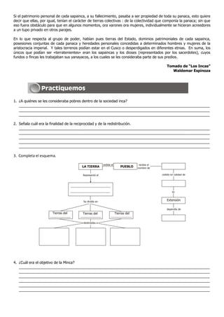 Si el patrimonio personal de cada sapainca, a su fallecimiento, pasaba a ser propiedad de toda su panaca, esto quiere
decir que ellas, por igual, tenían el carácter de tierras colectivas : de la colectividad que componía la panaca; sin que
eso fuera obstáculo para que en algunos momentos, ora varones ora mujeres, individualmente se hicieran acreedores
a un tupo privado en otros parajes.

En lo que respecta al grupo de poder, habían pues tierras del Estado, dominios patrimoniales de cada sapainca,
posesiones conjuntas de cada panaca y heredades personales concedidas a determinados hombres y mujeres de la
aristocracia imperial. Y tales terrenos podían estar en el Cusco o desperdigados en diferentes etnias. En suma, los
únicos que podían ser «terratenientes» eran los sapaincas y los dioses (representados por los sacerdotes), cuyos
fundos o fincas les trabajaban sus yanayacos, a los cuales se les consideraba parte de sus predios.

                                                                                                                                           Tomado de “Los Incas”
                                                                                                                                              Waldemar Espinoza




1. ¿A quiénes se les consideraba pobres dentro de la sociedad inca?
   _____________________________________________________________________________________________
   _____________________________________________________________________________________________
   _____________________________________________________________________________________________

2. Señala cuál era la finalidad de la reciprocidad y de la redistribución.
   _____________________________________________________________________________________________
   _____________________________________________________________________________________________
   _____________________________________________________________________________________________
   _____________________________________________________________________________________________
   _____________________________________________________________________________________________

3. Completa el esquema.

                                                                                   cedida al                              recibía el
                                                          LA TIERRA                                      PUEBLO          nombre de

                                                           Representó el                                                               cedido en calidad de



                                             ..............................................
                                             ..............................................                                                    su


                                                            Se dividía en
                                                                                                                                           Extensión

                                                                                                                                           dependía de
                         Tierras del                       Tierras del                            Tierras del
                      ........................          ........................              ........................

                                                            destinadas a




4. ¿Cuál era el objetivo de la Minca?
   _____________________________________________________________________________________________
   _____________________________________________________________________________________________
   _____________________________________________________________________________________________
   _____________________________________________________________________________________________
   _____________________________________________________________________________________________
   _____________________________________________________________________________________________
 