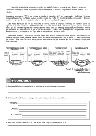 Las mejores referencias sobre estos puentes son las de fechas más tempranas pues durantes las guerras
civiles entre los conquistadores españoles y el levantamiento del Manco Inca, se quemaron muchos de ellos. En la
relación

francesa de la conquista (1534), por ejemplo se escribe al respecto : «(...) hay muy grandes y poderosos ríos sobre
los cuales hay puentes hechos de gruesas cuerdas y entre una y otra hay cuerdas delgadas y menudas : y de estos
puentes hay dos por donde pasaban los señores y por donde pasa el común popular».

   Otro modo de cruzar los ríos era mediante las oroyas, huaros o tarabitas, nombres que variaban según las
regiones en que se empleaban. Cobo las describe como una maroma hecha de ichu o bejucos, gruesa como una
pierna que era amarrada a peñascos o estribos de una orilla a otra. De esta soga se colgaba una canasta de mimbre
que llevaba un asa de madera por la que se pasaba la maroma. En esta cesta podía sentarse una persona o los que
deseaban cruzar y, por medio de una soga atada a ella se la jalaba hacia las orillas.

    Finalmente, en el río Desaguadero cerca del Lago Titicaca había un famoso puente flotante constituido por una
hilera de balsas de totora colocadas de lado a lado recubiertas con una gruesa capa de eneas. La tradición local dice
que Huayna Cápac ordenó construir estos puentes pues consideraba que atravesar los ríos en balsas era degradante
para sus tropas.




                                                                                    Tomado de Enciclopedia Temática de
                                                                                               «El Comercio» Tomo - I
                                                                                                   María Rostworowski




1. Señala qué técnicas agrícolas tomaron los incas de las sociedades predecesoras.
   _____________________________________________________________________________________________
   _____________________________________________________________________________________________
   _____________________________________________________________________________________________
   _____________________________________________________________________________________________

2. Explica qué función tuvieron los siguientes elementos, dentro de la sociedad inca.

    • COLLCAS: ______________________________________________________________________________
       _       ______________________________________________________________________________

     • CAMINOS: _____________________________________________________________________________
                _____________________________________________________________________________

     • ACLLAHUASIS: _________________________________________________________________________
                    _________________________________________________________________________


3. Realiza un esquema señalando las características de los principales caminos incas.
 