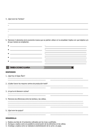 4. ¿Qué eran los Tambos?

    _____________________________________________________________________________________________
    _

    _____________________________________________________________________________________________
    _

    _____________________________________________________________________________________________
    _

5. Menciona 5 elementos de la economía incaica que se podrían utilizar en la actualidad. Explica con qué objetivo y/o
   de que manera se emplearían.

    • _____________________________________                                      :________________________________________________
                                                                                 ________________________________________________
    • _____________________________________                                      :________________________________________________
                                                                                 ________________________________________________
    • _____________________________________                                      :________________________________________________
                                                                                 ________________________________________________
    • _____________________________________                                      :________________________________________________
                                                                                 ________________________________________________
    • _____________________________________                                      :________________________________________________
                                                                                 ________________________________________________

        TAREA DOMICILIARIA

RESPONDER

1. ¿Qué fue el Cápac Ñam?
   .............................................................................................................................................................
   ...............................................................................          ...............................................................................

2. ¿Cuáles fueron los mayores centros de producción textil?
   .............................................................................................................................................................
   ...............................................................................          ...............................................................................

3. ¿A qué se le llamaron cochas?
   .............................................................................................................................................................
   ...............................................................................          ...............................................................................

4. Menciona las diferencias entre los tambos y las collcas.
   .............................................................................................................................................................
   ..............................................................................................................................................................
   .............................................................................................................................................................
   ...............................................................................          ...............................................................................

5. ¿Qué eran los quipus?
   .............................................................................................................................................................
   ...............................................................................          ...............................................................................

DESARROLLA

1. Realiza una lista de 10 productos cultivados por los incas y grafícalos.
2. Averigua y explica como era posible la conservación de los alimentos en las collcas.
3. Investiga y explica como se realizaba la deshidratación de la carne y la papa.
 