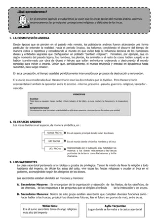 ¿Qué aprenderemos?

                 En el presente capítulo estudiaremos la visión que los incas tenían del mundo andino. Además,
                 reconoceremos las principales concepciones religiosas y deidades de los incas.




I. LA COSMOVISIÓN ANDINA

   Desde épocas que se pierden en el pasado más remoto, los pobladores andinos fueron alcanzando una forma
   particular de entender la realidad. Hacia el periodo Incaico, los hallamos concibiendo el discurrir del tiempo de
   manera cíclica o repetitiva y considerando al mundo en que vivían bajo la influencia decisiva de los numerosos
   dioses y entidades sagradas que configuraban un poblado “panteón religioso”. Pensaban, por ejemplo, que en
   algún momento del pasado lejano, los hombres, las plantas, los animales y el resto de cosas habían surgido o se
   habían transformado por obra de dioses y héroes que solían enfrentarse ordenando y destruyendo el mundo
   conocido para volver a crearlo. Creían que, periódicamente, el mundo envejecía y entraba en decadencia hasta
   sucumbir, para luego renacer.

   En esta concepción, el tiempo quedaba periódicamente interrumpido por procesos de destrucción y renovación.

   El espacio era considerado dual. Hanan y Hurin eran las dos mitades que lo dividían. Pero Hanan y Hurin
   representaban también la oposición entre lo externo - interno, presente - pasado, guerrero- religioso, vencedor -
   vencido.

                                                                     PRINCIPIOS

                 Dualidad
                 Todo tiene su opuesto: Hanan (arriba) y Hurin (abajo); el Sol (día) y la Luna (noche); la (femenino) y lo (masculino),
                 etc.

                 Complementariedad
                 Los elementos que formaban una dualidad no sólo eran opuestos, sino que juntos formaban una unidad.




1. EL ESPACIO ANDINO
   Los incas dividieron el espacio, de manera simbólica, en :

                                     HANAN PACHA             Era el espacio principal donde vivían los dioses


                                       KAY PACHA             Era el mundo donde vivían los hombres y el Inca


                                       UCU PACHA             Representado por el subsuelo, aquí habitaban los
                                                             muertos y los dioses relacionados a las fuerzas
                                                             profundas de la tierra como Pachacamac y la Pa-
                                                             chamama.

2. LOS SACERDOTES
     La clase sacerdotal pertenecía a la nobleza y gozaba de privilegios. Tenían la misión de llevar la religión a todo
     habitante del imperio, de oficiar los actos del culto, vivir todas las fiestas religiosas y ayudar al Inca en el
     gobierno, aconsejándole según los designios de los dioses.

      Los sacerdotes estaban divididos en mayores y menores:

      A. Sacerdotes Mayores : Se encargaban de la organización y ejecución de las fiestas, de los sacrificios, de
         las ofrendas, de las respuestas a las preguntas que se dirigían al oráculo de la instrucción y del ayuno.

      B. Sacerdotes Menores: Dentro de este grupo existían sacerdotes que cumplían diversas funciones como :
         hacer hablar a las huacas, predecir las situaciones futuras, leer el futuro en granos de maíz, entre otras.


                           Willac Umu                                                                     Ayllu Tarpuntae
           Era el sumo sacerdote tenía el rango religioso                              Lugar donde se formaba a la casta sacerdotal
           más alto del imperio
 