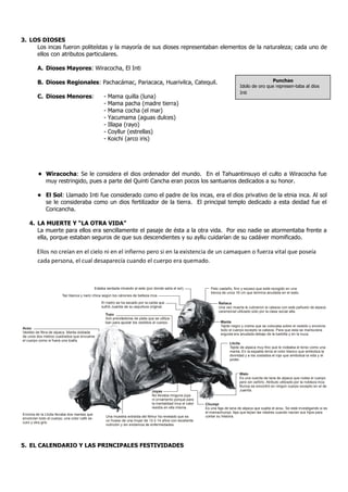 3. LOS DIOSES
     Los incas fueron politeístas y la mayoría de sus dioses representaban elementos de la naturaleza; cada uno de
     ellos con atributos particulares.

         A. Dioses Mayores: Wiracocha, El Inti

         B. Dioses Regionales: Pachacámac, Pariacaca, Huarivilca, Catequil.                                                                          Punchao
                                                                                                                                      Idolo de oro que represen-taba al dios
                                                                                                                                      Inti
         C. Dioses Menores:                         -   Mama quilla (luna)
                                                    -   Mama pacha (madre tierra)
                                                    -   Mama cocha (el mar)
                                                    -   Yacumama (aguas dulces)
                                                    -   Illapa (rayo)
                                                    -   Coyllur (estrellas)
                                                    -   Koichi (arco iris)




         • Wiracocha: Se le considera el dios ordenador del mundo. En el Tahuantinsuyo el culto a Wiracocha fue
           muy restringido, pues a parte del Quinti Cancha eran pocos los santuarios dedicados a su honor.

         • El Sol: Llamado Inti fue considerado como el padre de los incas, era el dios privativo de la etnia inca. Al sol
           se le consideraba como un dios fertilizador de la tierra. El principal templo dedicado a esta deidad fue el
           Coricancha.

    4. LA MUERTE Y “LA OTRA VIDA”
       La muerte para ellos era sencillamente el pasaje de ésta a la otra vida. Por eso nadie se atormentaba frente a
       ella, porque estaban seguros de que sus descendientes y su ayllu cuidarían de su cadáver momificado.

         Ellos no creían en el cielo ni en el infierno pero si en la existencia de un camaquen o fuerza vital que poseía
         cada persona, el cual desaparecía cuando el cuerpo era quemado.



                                               Estaba sentada mirando al este (por donde salía el sol).             Pelo castaño, fino y escaso que está recogido en una
                                                                                                                    trenza de unos 16 cm que termina anudada en el wato.
                        Tez blanca y nariz chica según los cánones de belleza inca.
                                                   El rostro se ha secado por la caída que                               Ñañaca
                                                   sufrió Juanita de su sepultura original.                              Una vez muerta le cubrieron la cabeza con este pañuelo de alpaca
                                                                                                                         ceremonial utilizado solo por la clase social alta.
                                                     Tupu
                                                     Son prendedores de plata que se utiliza-
                                                     ban para ajustar los vestidos al cuerpo.                             Manta
                                                                                                                          Tejido negro y crema que se colocaba sobre el vestido y envolvía
Acsu                                                                                                                      todo el cuerpo excepto la cabeza. Para que esta se mantuviera
Vestido de fibra de alpaca. Manta doblada                                                                                 erguida era anudada debajo de la barbilla y en la nuca.
de unos dos metros cuadrados que envuelve
el cuerpo como si fuera una toalla.
                                                                                                                                Lliclla
                                                                                                                                Tejido de alpaca muy fino que le rodeaba el torso como una
                                                                                                                                manta. En la espalda tenía el color blanco que simboliza la
                                                                                                                                divinidad y a los costados el rojo que simboliza la vida y el
                                                                                                                                poder.



                                                                                                                                      Wato
                                                                                                                                      Es una cuerda de lana de alpaca que rodea el cuerpo
                                                                                                                                      pero sin ceñirlo. Atributo utilizado por la nobleza inca.
                                                                                                                                      Nunca se encontró en ningún cuerpo excepto en el de
                                                                                   Joyas                                              Juanita.
                                                                                   No llevaba ninguna joya
                                                                                   ni ornamento porque para
                                                                                   la mentalidad inca el valor   Chumpi
                                                                                   residía en ella misma.        Es una faja de lana de alpaca que sujeta el acsu. Se está investigando si es
                                                                                                                 el mamachumpi, faja que tejían las madres cuando nacían sus hijos para
Encima de la Lliclla llevaba dos mantas que
                                                      Una muestra extraída del fémur ha revelado que es          contar su historia.
envolvían todo el cuerpo, una color café os-
                                                      un hueso de una mujer de 12 ó 14 años con excelente
curo y otra gris.
                                                      nutrición y sin evidencia de enfermedades.




5. EL CALENDARIO Y LAS PRINCIPALES FESTIVIDADES
 