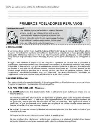 10. ¿Por qué razón crees que América fue el último continente en poblarse?

   ………………….............................................................................. .................................................................................
   ................................................................................................. .................................................................................
   ................................................................................................. .................................................................................
   ................................................................................................. ……………………………………………………………………………..


                            PRIMEROS POBLADORES PERUANOS
 ¿Qué aprenderemos?
                             En el presente capítulo estudiaremos la forma de vida de los
                             primeros hombres que habitaron el territorio peruano.
                             Conoceremos los diferentes logros que alcanzaron estos
                             primeros habitantes en los diversos espacios geográficos que
                             se desarrollaron. También reconoceremos los principales
                             restos que evidencian el poblamiento peruano.

I. GENERALIDADES

   El ser humano desde siempre ha ido buscando mejores condiciones de vida que la permitan desarrollarse, esto en
   un primer momento se hizo manifiesto en la obtención de alimento y búsqueda de un medio geográfico óptimo
   donde poder establecerse; motivado por ello es que los primeros Homo Sapiens que llegaron a nuestro continente
   van a iniciar un desplazamiento al interior del mismo, llegando a poblar así los territorios que hoy corresponden al
   Perú.

   Al llegar a este territorio el hombre tuvo que adaptarse y aprovechar los recursos que la naturaleza le
   proporcionaba experimentó con ella, hasta transformarla. Esta capacidad de aprovechar la naturaleza trajo consigo
   que pasados ya miles de años, logre grandes avances como: el descubrimiento de la agricultura, la domesticación
   de animales, la edificación de sus primeras viviendas y templos ceremoniales, etc. Todo ello permitirá que los
   primeros grupos humanos asentados en el territorio peruano, por medio del desarrollo obtenido, pasen a
   convertirse de consumidores nómades en productores sedentarios. Poco a poco el hombre ira consolidando sus
   conocimientos lo que le permitirá dar origen a la formación de la alta cultura peruana.

II. EL MEDIO GEOGRÁFICO

   Para poder entender el proceso de adaptación de los primeros pobladores al territorio peruano, es necesario tener
   en cuenta las condiciones y características del medio geográfico.

   A. EL PERÚ HACE 20,000 AÑOS                                 Pleistoceno

   • LA SIERRA: La formación de la Cordillera de los Andes es relativamente joven. Su formación empezó en la era
     terciaria (Eoceno).

        La Sierra hace 20 mil años estuvo marcada por la presencia de glaciares, de los cuales aún quedan imponentes
        rezagos en la cordillera blanca. El área andina central aparentemente no fue afectada tan profundamente por
        las glaciaciones, aunque gran parte estuvo cubierta por hielo con climas fríos. Esto significa que durante el
        pleistoceno, al igual que diferentes rutas posibles para el paso de las culturas andinas también existieron
        diversos ambientes con recursos naturales diferentes.

   • LA COSTA: Los cambios climáticos producidos desde la última glaciación en el área andina no tuvieron gran
     intensidad en la costa.

        La línea de la costa se encontraba un poco más lejos de su posición actual.

        La costa ofrecía un clima más húmedo y ambiente más variado que en la actualidad, se podían divisar algunos
        pantanales, bosques secos, chacras, aguas estancadas así como amplias pampas desérticas.
 