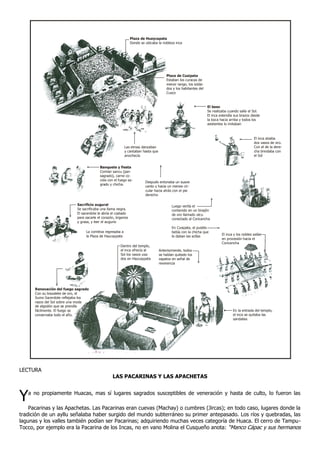 Plaza de Huaycapata
                                                               Donde se ubicaba la nobleza inca




                                                                                      Plaza de Cusipata
                                                                                      Estaban los curacas de
                                                                                      menor rango, los solda-
                                                                                      dos y los habitantes del
                                                                                      Cusco


                                                                                                                 El beso
                                                                                                                 Se realizaba cuando salía el Sol.
                                                                                                                 El inca extendía sus brazos desde
                                                                                                                 la boca hacia arriba y todos los
                                                                                                                 asistentes lo imitaban



                                                                                                                                               El inca alzaba
                                                                                                                                               dos vasos de oro.
                                                           Las etnias danzaban                                                                 Con el de la dere-
                                                           y cantaban hasta que                                                                cha brindaba con
                                                           anochecía                                                                           el Sol


                                          Banquete y fiesta
                                          Comían sancu (pan
                                          sagrado), carne co-
                                          cida con el fuego sa-
                                                                        Después entonaba un suave
                                          grado y chicha.
                                                                        canto y hacia un meneo cir-
                                                                        cular hacia atrás con el pie
                                                                        derecho

                            Sacrificio augural                                            Luego vertía el
                            Se sacrificaba una llama negra.                               contenido en un tinajón
                            El sacerdote le abría el costado                              de oro llamado utcu
                            para sacarle el corazón, órganos                              conectado al Coricancha
                            y grasa, y leer el augurio
                                                                                          En Cusipata, el pueblo
                                 La comitiva regresaba a                                  bebía con la chicha que
                                 la Plaza de Haucaypata                                                                   El inca y los nobles salían
                                                                                          le daban las acllas
                                                                                                                          en procesión hacia el
                                                                                                                          Coricancha
                                                       Dentro del templo,
                                                       el inca ofrecía al         Anteriormente, todos
                                                       Sol los vasos usa-         se habían quitado los
                                                       dos en Haucaypata          zapatos en señal de
                                                                                  reverencia




      Renovación del fuego sagrado
      Con su brazalete de oro, el
      Sumo Sacerdote reflejaba los
      rayos del Sol sobre una moda
      de algodón que se prendía
      fácilmente. El fuego se                                                                                                    En la entrada del templo,
      conservaba todo el año.                                                                                                    el inca se quitaba las
                                                                                                                                 sandalias




LECTURA
                                                  LAS PACARINAS Y LAS APACHETAS



Y  a no propiamente Huacas, mas sí lugares sagrados susceptibles de veneración y hasta de culto, lo fueron las

    Pacarinas y las Apachetas. Las Pacarinas eran cuevas (Machay) o cumbres (Jircas); en todo caso, lugares donde la
tradición de un ayllu señalaba haber surgido del mundo subterráneo su primer antepasado. Los ríos y quebradas, las
lagunas y los valles también podían ser Pacarinas; adquiriendo muchas veces categoría de Huaca. El cerro de Tampu-
Tocco, por ejemplo era la Pacarina de los Incas, no en vano Molina el Cusqueño anota: “Manco Cápac y sus hermanos
 