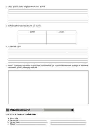 2. ¿Para quiénes estaba dirigido el Acllahuasi?. Explica.
   ____________________________________________________________________________________________
   ____________________________________________________________________________________________
   ____________________________________________________________________________________________
   ____________________________________________________________________________________________
   ____________________________________________________________________________________________
   ____________________________________________________________________________________________
   ____________________________________________________________________________________________
   ____________________________________________________________________________________________

3. Señala la diferencia entre el cumbi y la abasca.


                                              CUMBI                                                     ABASCA




4. ¿Qué fue el Urpu?
   ____________________________________________________________________________________________
   ____________________________________________________________________________________________
   ____________________________________________________________________________________________
   ____________________________________________________________________________________________
   ____________________________________________________________________________________________
   ____________________________________________________________________________________________
   ____________________________________________________________________________________________
   ____________________________________________________________________________________________

5. Realiza un esquema señalando los principales conocimientos que los incas obtuvieron en el campo de aritmética,
   astronomía, química, biología y medicina.




       TAREA DOMICILIARIA

EXPLICA LOS SIGUIENTES TÉRMINOS

   •   Ama-LLulla: ...................................................................................................................................
   •   Mamaconas: .........................................................          ..........................................................................
   •   Yachay Huasi: .........................................................       ...........................................................................
   •   Abasca: ..............................................................        ..........................................................................
 