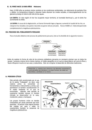 B. EL PERÚ HACE 10,000 AÑOS            Holoceno

     Hace 10,000 años se produjo ciertos cambios en las condiciones ambientales, con alternancia de períodos fríos
     y cálidos. La temperatura empezó a elevarse hasta alcanzar los niveles actuales, el descongelamiento de los
     glaciares produjo el retorno del ciclo de las aguas.

     LA COSTA: En esta región el mar fue ocupando mayor territorio, la humedad disminuyó y, por lo tanto fue
     aumentando la aridez.

     LA SIERRA: A causa de la deglaciación, se fueron formando lagos y lagunas; aumentó el caudal de los ríos, se
     redujeron los nevados y los pastos naturales ocuparon alturas actuales. Hacia el 6000 a.C. había desaparecido
     completamente la megafauna pleistocénica.

III. PROCESO DEL POBLAMIENTO PERUANO

     Para el estudio didáctico del proceso de poblamiento peruano, éste se ha dividido de la siguiente manera :


                                                         PERIODO


                                         LÍTICO                               ARCAICO
                                      (Cazadores y
                                       recolectores
                                        nómades)                     INFERIOR        SUPERIOR
                                                                    (Horticultores   (Agricultores
                                                                    seminómades)     sedentarios)


  Antes de explicar la forma de vida de los primeros pobladores peruanos es necesario precisar que no todos los
  grupos humanos vivieron de la misma manera, el medio geográfico en el cual se desarrollaron así como la flora y
  fauna influyeron mucho en sus usos y costumbres. Esto va a originar el desarrollo de diferentes tradiciones.


                               TRADICIÓN: La tradición hace referencia a las diferentes características
                               y particularidades que distinguen a un grupo humano, las cuales son
                               transmitidas y asimiladas en su interior.


A. PERIODO LÍTICO

     Este periodo está caracterizado por el uso
     de la piedra “trabajada”; es decir, esta              MEGAFAUNA
                                                                                                 Megaterio
     materia    prima     es   convertida    en                         PLEISTOCÉNICA
     herramientas o instrumentos y armas, que
     permitieron al hombre acondicionarse en
     el medio ambiente en el que se
                                                       Scelidodon
     encontraba.    Además, este periodo se
                                                                                            Machauchenia
     caracteriza también porque el hombre
     nómade se desenvuelve en la caza,
     recolección, pesca y marisqueo.
                                                        Smilodonte
                                                                                                             Cliptodonte

     Los grupos humanos vivían en bandas
     compuestas por pocas personas que eran
     parientes. Al parecer hubo alguna división
     del trabajo por sexo y edad. Es
     característico también la presencia de
     megafauna pleistocénica.
 