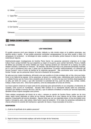 ____________________________________________________________________________________

    k) Collcas: ___________________________________________________________________________________
               ___________________________________________________________________________________

    l) Capac-Ñan: ________________________________________________________________________________
                ________________________________________________________________________________

    m) Kay Pacha: _________________________________________________________________________________
                _________________________________________________________________________________

    n) Cori Cancha: _______________________________________________________________________________
                    _______________________________________________________________________________

    ñ)Amauta:____________________________________________________________________________________
             ____________________________________________________________________________________



        TAREA DOMICILIARIA

I. LECTURA

                                                                       LOS YANACONAS

El vocablo yanacona sirvió para designar al criado, hallando su más remoto origen en la palabra yanacopay, que
significa ayuda o auxilio. Al que poseía yanaconas nombraban yanapayaqueyoc (el que tiene ayuda) y éstos a él
yanapaquey (mi protector). La etimología de estos vocablos y sus derivados, jamás traducen la idea de esclavitud
sostenida por algunos.

Históricamente-según investigaciones de Carolina Flores García- los yanaconas parecieron originarse en la vieja
Cultura Huari; aunque también hay que sospechar su origen en la guerra, pues cuentan Sarmiento, Murúa y Cabello
de Balboa que procedían de ciertos rebeldes que Tùpac Yupanqui perdonó por intercesión de su esposa, los cuales
estaban vencidos y confinados en Yanayaco. No obstante, esta afirmación hace a los yanaconas demasiado recientes,
por lo cual le concedemos poco caso, a pesar que no descartamos “el perdón institucionalizado y la utilización del
recurso humano” como el punto de partida de la misteriosa agrupación. Más convincente sería -como anota Ella
Dunbar Temple- que los yanaconas fueran fruto de la tributación de los pueblos.

Se sabe que eran criados hereditarios, afirmando unos que sucedía en el triste privilegio sólo un hijo, otros que todos.
Como no se habla de las esposas de los yanaconas, se ignora si se podían casar, maliciándose para muchos de ellos
un celibato forzoso que los hiciera más a propósito para el servicio. Lo cierto fue que eran hombres desarraigados de
su ayllu, por tanto sin curaca, y que sólo reconocían la autoridad del inca, quien les daba casa, comida, vestido,
trabajo y hasta nuevo amo. Otros fueron pastores, como los obsequiados al Curaca de Chincha.

Los Incas supieron conservar la mayor parte de los yanaconas para aprovecharlos en sus conquistas y fundaciones de
ciudades, como ocurrió en Tumibamba. Sócrates Villar Córdova en su interesante estudio sobre los yanaconas,
corrobora que estaban al servicio del Inca y del Sol, y que el soberano ennobleció a muchos por servicios especiales,
dándoles incluso mujeres escogidas como premio.

Todos estaban exceptuados del tributo de la mita y -siempre en opinión de Carolina Flores- podían ser de cinco
clases, según fueran dedicados al cultivo de las chacras, beneficio de la coca, laboreo de las minas, ejercicio del
pastoreo o desempeño del servicio doméstico. Algunos hubo que, por sus especiales dotes, el Inca los empleó como
espías y mensajeros, pero, cabe aclarar, éstos fueron casos de excepción. En la costa, los yanaconas cultivadores de
chacras ofrecieron la variante del machacona o agricultor de macas u hoyas excavadas en la arena ...

RESPONDER

1. ¿Cuál es el significado de la palabra yanacona?
   ............................................................................................................................................................
   ............................................................................................................................................................
   ......................................................................................................................................................

2. Según la lectura mencionada explique cuál sería el origen de los Yanaconas.
   ............................................................................................................................................................
   ............................................................................................................................................................
 