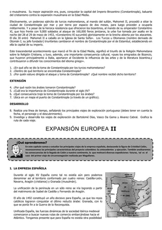 o musulmana. Su mayor aspiración era, pues, conquistar la capital del Imperio Binzantino (Constantinopla), baluarte
del cristianismo contra la expansión musulmana en la Edad Media.

Efectivamente, un poderoso ejército de turcos mahometanos, al mando del sultán, Mahomet II, procedió a sitiar la
ciudad de Constantinopla por mar y por tierra por espacio de dos meses, para luego proceder a ocuparla
militarmente. Y a pesar de la heroica resistencia que ofrecieron los bizantinos, al mando de su emperador Constantino
XI, que hizo frente con 9,000 soldados al ataque de 160,000 fieros jenízaros, la urbe fue tomada por asalto en la
noche del 28 al 29 de mayo de 1453, «Constantino XI sucumbió gloriosamente en la brecha abierta por los atacantes.
El día 30 entró Mahomet II a caballo en la Iglesia de Santa Sofía». Los Turcos u Otomanes (nombre derivado de
Otomán I; su jefe fundador) triunfantes cambiaron el nombre de Constantinopla por el de Estambul, estableciendo en
ella la capital de su imperio.

Este trascendental acontecimiento que marcó el fin de la Edad Media, significó el triunfo de la Religión Mahometana
sobre la Religión Cristiana, y tuvo, además, una importante consecuencia cultural, «pues los emigrados de Bizancio,
que huyeron principalmente a Italia, aportaron al Occidente la influencia de las artes y de la literatura bizantina,y
contribuyeron a difundir los conocimientos del idioma griego».

1. ¿En qué año se dio la toma de Constantinopla por los turcos mahometanos?
2. ¿Dentro de qué territorio se encontraba Constantinopla?
3. ¿Por quién estuvo dirigida el ataque y toma de Constantinopla? ¿Qué nombre recibió dicho territorio?

EXTENSIÓN

4.   ¿Por qué razón los árabes tomaron Constantinopla?
5.   ¿Cuál era la importancia de Constantinopla durante el siglo XV?
6.   ¿Qué consecuencia trajo la toma de Constantinopla por los árabes?
7.   Ubica en un mapa el puerto de Constantinopla (a través de un gráfico).

DESARROLLO

8. Realiza una línea de tiempo, señalando los principales viajes de exploración portuguesa (debes tener en cuenta la
   fecha, el personaje y el descubrimiento).
9. Investiga y desarrolla los viajes de exploración de Bartolomé Días, Vasco Da Gama y Alvarez Cabral. Grafica la
   ruta de cada viaje.


                                 EXPANSIÓN EUROPEA II

       ¿Qué aprenderemos?
              En este capítulo vamos a estudiar los principales viajes de la empresa española, destacando la figura de Cristóbal Colón,
              reconoceremos las principales características del proyecto colombino: Su antecedentes y ejecución. También analizaremos
              las consecuencias de la llegada de Colón a nuestro continente, lo que motivará diversas expediciones futuras, tal es el
              caso del primer viaje de circunnavegación realizada por Magallanes.




I. LA EMPRESA ESPAÑOLA

     Durante el siglo XV España como tal no existía aún pero podemos
     denominar así al territorio conformado por cuatro reinos: Castilla-León,
     Navarra, Aragón (cristianos) y Granada (musulmán).

     La unificación de la península en un sólo reino se iría logrando a partir
     del matrimonio de Isabel de Castilla y Fernando de Aragón.

     El año de 1492 constituyó un año decisivo para España, ya que los reyes
     católicos lograron conquistar el último reducto árabe: Granada, con lo
     que se ponía fin a la Guerra de la Reconquista.

     Unificada España, las fuerzas dinámicas de la sociedad ibérica medieval
     comenzaron a buscar nuevas rutas de comercio embarcándose hacia el
     Atlántico. Tengamos presente que para España no existía otra posibilidad
 