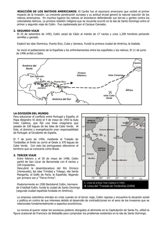 REACCIÓN DE LOS NATIVOS AMERICANOS: El Caribe fue el escenario americano que recibió el primer
   impacto de la invasión. La creciente penetración europea y su actitud brutal generó la natural reacción de los
   nativos americanos. En muchos lugares los nativos se levantaron defendiendo sus tierras y gentes contra los
   colonialistas ibéricos. La primera rebelión indígena que se recuerda ocurrió en la isla de Santo Domingo entre el
   primer y segundo viaje de Colón. Fue capitaneada por el Cacique Canoabo.

2. SEGUNDO VIAJE
   El 25 de setiembre de 1493, Colón zarpó de Cádiz al mando de 17 navíos y unos 1,200 hombres portando
   semillas y ganado.

   Exploró las islas Dominica, Puerto Rico, Cuba y Jamaica. Fundó la primera ciudad de América, la Isabela.

   Se inició el poblamiento de la Española y los enfrentamientos entre los españoles y los nativos. El 11 de junio
  de 1496 arribó a Cádiz.




                                                                                                                         Cádiz




                                   Puerto Rico

                                       Dominica
                    Jamaica




LA DIVISIÓN DEL MUNDO
                                                                                       II         I
Para solucionar el conflicto entre Portugal y España, el   45°
                                                                                                                    EUROPA
Papa Alejandro VI dictó el 4 de mayo de 1493 la bula              AMÉRICA
Inter Caétera, que fijó una línea imaginaria que                 DEL NORTE                                 Madrid
                                                                                                       Lisboa
pasaba de 100 leguas de las Islas de Cabo Verde. Al        30°
Este, el dominio y evangelización eran responsabilidad                        Océano Atlántico
de Portugal: al Occidente de España.
                                                           15°                                   Islas
                                                                                              Cabo Verde                 ÁFRICA
El 7 de junio de 1494, mediante el Tratado de
Tordesillas el límite se corrió al Oeste a 370 leguas de
Cabo Verde. Con esto los portugueses obtuvieron el          0°
territorio que se conocería como Brasil.                                     AMÉRICA
                                                                             DEL SUR

                                                                 Océano
3. TERCER VIAJE                                            30°
   Entre febrero y el 30 de mayo de 1498, Colón                   Pacífico
                                                                                             Océano Atlántico
   partió de San Lúcar de Barrameda con 8 navíos y
   226 tripulantes.                                        15°
   Descubrió la desembocadura del Río Orinoco
   (Venezuela), las islas Trinidad y Tobago, isla Santa
   Margarita, el Golfo de Paría, la Española; llegando
   por primera vez a “Tierra Firme”.                                 75°      60°      45°       30°        15°     0°      15
                                                             I. Línea de la Bula “Inter Caétera II (1493)
   Posteriormente en 1500 Bartolomé Colón, hermano
                                                             II. Línea del “Tratado de Tordesillas (1494)
  de Cristóbal Colón, funda la ciudad de Santo Domingo
  (segunda ciudad española fundada en América).

   La empresa colombina entraba en crisis cuando en el tercer viaje, Colón regresa y encuentra la situación social
   y política en contra de sus intereses debido al desarrollo de contradicciones en el seno de los invasores que se
   relacionaba fundamentalmente a aspectos económicos.

    La corona al querer restar los excesivos poderes otorgados al almirante en la Capitulación de Santa Fe, utilizó la
figura ocasional de Francisco de Bobadilla para comprobar los problemas existentes en la isla de Santo Domingo.
 