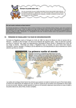 Siempre se puede saber más ...

                                  Una vez convencidos de que se habían descubierto tierras desconocidas hasta entonces,
                                  los españoles organizaron rápidamente una forma de hacer valer su control y dominio.
                                  Así nació la idea de las expediciones de conquista, y también la ambición de otras nacio-
                                  nes europeas, por venir a América.




  ¿Por qué nuestro continente se llamó América?

  El continente descubierto por Cristóbal Colón recibió el nombre de América en honor al florentino Américo Vespucio, quien estuvo presente en
  dos expediciones hacia el nuevo mundo. Al regreso de su viaje, escribió algunas cartas al Gimnasio Vosgo (Asociación de cosmógrafos de
  Lorena-Francia) en las cuales aseveraba que las tierras descubiertas eran un nuevo continente. Bajo la recomendación del geógrafo Rigman, su
  nombre se publicó en el libro Introducción a la Cosmografía en el año 1507. El mérito de Américo está en que perfeccionó el conocimiento
  del continente recién descubierto.



IV.   FERNANDO DE MAGALLANES Y SU VIAJE DE CIRCUNNAVEGACIÓN

  Fernando de Magallanes nació en Portugal en el año de 1480. Su vida en la Marina lo inicia al servicio del rey
  Manuel.I. Concibió la idea de llegar a la Isla de las Especias del siguiente modo : seguir la dirección suroeste,
  encontrar el "estrecho" que, según sus especulaciones, atravesaba el Nuevo Mundo y, navegando por el Mar del
  Sur, llegar al Oriente. Financiado por Carlos I, Magallanes inicia su travesía, con cinco naves (San Antonio,
  Concepción, Victoria, Santiago y Trinidad) el 20 de setiembre de 1519 descubriendo el 28 de noviembre de 1520 el
  estrecho que lleva su nombre.




   Los sabios de la antigua Grecia fueron los primeros que pusieron en duda la creencia de que la Tierra fuera plana.
  A través de la observación de eclipses de Luna, se dieron cuenta de que la sombra que proyectaba la Tierra sobre
  la Luna era circular. Además, cuando aparecía un barco en el horizonte, observaron que primero se veía el mástil y
  las partes altas de él, sólo al final, el barco completo.
 