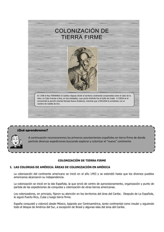 COLONIZACIÓN DE
                                          TIERRA FIRME




                     En 1508 el Rey FERNANDO el Católico dispuso dividir el territorio continental comprendido entre el Cabo de la
                     Vela y el Cabo Gracias a Dios, en dos entidades, cuyo punto limítrofe fue el Golfo de Urabá. A OJEDA se le
                     encomendó la porción oriental llamada Nueva Andalucía, mientras que a NICUESA la occidental, con el
                     nombre de Castilla de Oro.




    ¿Qué aprenderemos?

              A continuación reconoceremos los primeros asentamientos españoles en tierra firme de donde
              partirán diversas expediciones buscando explorar y colonizar el “nuevo” continente.




                                             COLONIZACIÓN DE TIERRA FIRME

I. LAS COLONIAS DE AMÉRICA: ÁREAS DE COLONIZACIÓN EN AMÉRICA

  La colonización del continente americano se inició en el año 1493 y se extendió hasta que los diversos pueblos
  americanos alcanzaron su independencia.

  La colonización se inició en la isla Española, la que sirvió de centro de aprovisionamiento, organización y punto de
  partida de las expediciones de conquista y colonización de otras tierras americanas.

  Los colonizadores, en principio, fijaron su atención en los territorios del área del Caribe. Después de La Española,
  le siguió Puerto Rico, Cuba y luego tierra firme.

  España conquistó y colonizó desde México, bajando por Centroamérica, tanto continental como insular y siguiendo
  todo el bloque de América del Sur, a excepción de Brasil y algunas islas del área del Caribe.
 