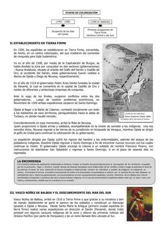 ETAPAS DE COLONIZACIÓN


                                              (1492 - 1508)                         (1509 en adelante)


                                                                                 Primeras ocupaciones de
                                          Ocupación de las islas
                                                                                       Tierra Firme
                                               del Caribe
                                                                                (América Central y del Sur)


II. ESTABLECIMIENTO EN TIERRA FIRME

  En 1509, los españoles se establecieron en Tierra Firme, convertida,
  de hecho, en un centro colonizador, del que irradiaron las corrientes
  de conquista para toda Sudamérica.

  Ya en el año de 1508, por medio de la Capitulación de Burgos, se
  había dividido la zona por conquistar en dos sectores (gobernaciones)
  : Nueva Andalucía, situada al oriente del Golfo del Darién y Castilla de
  Oro, al occidente del Darién, estás gobernaciones fueron cedidas a
  Alonso de Ojeda y Diego de Nicuesa, respectivamente.

  En el año de 1519 el gobernador Pedro Arias Dávila fundaba la ciudad
  de Panamá, la cual se convertiría en la capital de Castilla de Oro y
  núcleo de diferentes y ambiciosas empresas de conquista.

  Ante lo vago de los límites, surgieron conflictos entre los dos
  gobernadores.   Luego de resolver problemas económicos, en
  Noviembre de 1509 ambas expediciones zarparon de Santo Domingo.

  Ojeda al llegar a la Bahía de Calamar, combatió inicialmente con éxito
  a los habitantes de esos territorios, persiguiéndolos hasta la aldea de                                                  Castilla del Oro (Nicuesa)
  Turbaco, en donde resultó vencido.                                                                                      Nueva Andalucía (Ojeda 1808)
                                                                                                                     (1) Balboa 1813: descubre el Pacífico
  Coincidentemente en esos momentos, arribó la flota de Nicuesa,
  quien proporcionó a Ojeda armas y soldados, acompañándole en la misión de someter a los indígenas. Una vez
  vencidos éstos, Nicuesa regresó a las tierras de su jurisdicción en búsqueda de Veragua, mientras Ojeda se dirigió
  al golfo de Urabá para continuar la colonización de su gobernación.

  La expedición dirigida por Ojeda sufrió los rigores del hambre y las enfermedades, además del ataque de los
  pobladores indígenas. Resolvió Ojeda regresar a Santo Domingo a fin de encontrar nuevos recursos con los cuales
  continuar la misión. El gobernador Ojeda encargó la colonia a un soldado de nombre Francisco Pizarro, con
  instrucciones de abandonar San Sebastián y regresar a Santo Domingo, si en el plazo de sesenta días no
  regresaba.


     LA ENCOMIENDA
     Fue el primer sistema de explotación implantado en América. Creada en España, fue practicada durante la reconquista de los territorios ocupados
     por los musulmanes. Llegó a América cuando Nicolás de Ovando reemplazó como Gobernador de las Antillas a Colón y luego se extendió al resto de
     las colonias. A través de esta institución la Corona otorgaba un determinado número de individuos o pueblo de indígenas al cuidado de un
     colono. Al principio la Corona concedía la encomienda de indios a los favorecidos conquistadores y colonos por el periodo de una vida. Después se
     extendió por dos y hasta tres generaciones. Los encomenderos no eran necesariamente españoles, muchos miembros de la nobleza Inca fueron
     beneficiados incluyendo a miembros del clero y hasta órdenes religiosas. En el caso de encomenderos españoles debían velar por el buen trato a los
     indios y cristianizarlos, medida que en la práctica no se cumplió.




III. VASCO NÚÑEZ DE BALBOA Y EL DESCUBRIMIENTO DEL MAR DEL SUR

  Vasco Núñez de Balboa, arribó en 1510 a Tierra Firme y que gracias a su iniciativa y don
  de mando rápidamente se ganó el aprecio de los soldados y constituyó un liderazgo
  opuesto a Ojeda y Nicuesa. Desde Santa María la Antigua (primera ciudad española en
  tierra firme) realizó varias expediciones en dirección al Darién (Panamá), donde trabó
  amistad con algunos caciques indígenas de la zona y obtuvo las primeras noticias del
  Océano Pacífico (por parte de Panquiaco) y de un reino llamado Birú ubicado al Sur.
 