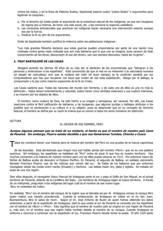 contra los indios, y en la línea de Palacios Rubios, Sepúlveda expone cuatro "justos títulos" o argumentos para
      legitimar la conquista :

      a. Por el derecho de tutela existe el argumento de la esclavitud natural de los indígenas, ya que son incapaces
         de regirse por sí mismos, de tener una vida social, etc. y les conviene la regencia castellana.
      b. Las conductas antinaturales que practican los indígenas hacen necesaria una intervención exterior aunque
         sea por la fuerza.
      c. Predicar la fe es otro de los argumentos.

      Ginés de Sepúlveda también justificó la violencia sobre las poblaciones indígenas :

      “Los más grandes filósofos declaran que estas guerras pueden emprenderse por parte de una nación muy
      civilizada contra gente nada civilizada que son más bárbaros que lo que uno se imagina, pues carecen de todo
      conocimiento de las letras, desconocen el uso del dinero, van casi siempre desnudos, hasta las mujeres”.

   2. FRAY BARTOLOMÉ DE LAS CASAS

      Abogará durante los últimos 50 años de su vida por la abolición de las encomiendas que "denigran a las
   personas y embrutecen a los españoles". Está convencido de que el mal no es inherente a la naturaleza humana
   (el estado de naturaleza) sino que la nobleza del indio (el buen salvaje) es la condición perdida por los
   conquistadores que hay que recuperar con leyes que corten de raíz toda explotación. Aboga por el diálogo, la
   comprensión y la paz como máximo exponente de la fe en Cristo.

   Las Casas sostiene que: Todas las naciones del mundo son hombres, y de cada uno de ellos es una no más la
   definición... todos tienen entendimiento y voluntad, todos tienen cinco sentidos exteriores y sus cuatros interiores,
   y se mueven por los objetos de ellos.

      El hombre, como criatura de Dios, ha sido hecho a su imagen y semejanza, ser racional. Por ello, Las Casas
   reacciona contra la fácil calificación de bárbaros, y de incapaces, que algunos juristas y teólogos atribuían a los
   pueblos que no pertenecían a su cultura ni a su religión, pues se desprende que en su concepto de Derecho
   Natural, el hombre se define por su razón la misma que es común a todos los seres humanos sin distinción.


LECTURA
                                         EL ORIGEN DE ESE NOMBRE, PERÚ

Aunque algunos piensan que se trata de un misterio, el hecho es que el nombre de nuestro país viene
de Panamá. Sin embargo, Pizarro estaba decidido a que nos llamáramos Tumbes, Chincha o Cusco.



T   odos los nombres tienen una historia pero la historia del nombre del Perú es una prueba de la fuerza caprichosa

    de las leyendas. Está demostrado que ningún inca oyó hablar jamás del nombre «Perú», que no es una palabra
quechua. Sin embargo, los españoles ya hablaban de “Pirú” antes de pisar lo que hoy es nuestro territorio. Hay
muchos comienzos a la historia de nuestro nombre pero uno de ellos puede situarse en 1513. Por entonces Vasco de
Núñez de Balboa acaba de descubrir el Océano Pacífico. En Panamá, el segundo de Balboa, un soldado extremeño
llamado Francisco Pizarro, oye de las noticias que vienen del sur. Se habla de los balseros que por entonces
navegaban desde las costas entre manta (Ecuador) y Sechura. Las balsas traían oro, plata y tejidos. Se trataba sin
duda de una rica región.

Diez años después, el navegante Vasco Pascual de Andagoya parte al sur y pasa el Golfo de San Miguel, en el actual
territorio de Panamá, delante de la cordillera del Sapo. Los hombres de Andagoya bajan al nuevo territorio. A través
de un intérprete, preguntan a los indígenas del lugar cuál es el nombre de ese nuevo lugar.
-Biru- le contestan los indios.

En realidad, “Biru” era el nombre del cacique de la región que se llamaba así por él. Andagoya conoce al cacique Birú
quien realiza una hazaña providencial. Cuando la embarcación de Andagoya se voltea en el río San Juan,
Buenaventura, Birú lo salva de morir. Según el Dr. José Antonio de Busto de quien hemos obtenido los datos
anteriores, a partir de la expedición de Andagoya, todo lo que existe al sur de Panamá es conocido por los españoles
con el nombre de «Birú» o «Pirú». Esto significa que el nombre de nuestro país se origina en una región de Panamá
o, más aún, en el nombre que esa región había recibido debido al nombre de su cacique. Cuando Andagoya se
enferma y renuncia a continuar con la expedición al sur, Francisco Pizarro decide tomar la posta. El año 1524 parte
 