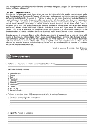 hacia esa región al sur, el vasto y misterioso territorio que desde el diálogo de Andagoya con los indígenas del sur de
Panamá, se conocía como «Birú».

CASI NOS LLAMAMOS TUMBES
El nombre del Perú era usado, según Porras, acaso con mote despectivo o de burla, para los aventureros que partían
hacia el nuevo y dudoso Dorado desde Panamá. «Perú» era un nombre popular que persiste y que es rechazado por
los funcionarios de Panamá. El nombre de «Perú» no es usado por eso en los documentos hasta que la corriente
popular se impone. Y es que los funcionarios sabían que llamar Perú a la tierra de los incas iba a llevar a confusiones
pues «Biru» quedaba muy cerca, a cincuenta leguas de Panamá. Durante la conquista Pizarro y Almagro, que habían
llamado el nuevo territorio «El Levante», se rehusan a usar el nombre de «Perú» por esta misma razón. Ambos se
encuentran con la difícil tarea de bautizar el nuevo territorio. Piensan en nombres como Tierra Nueva de la Mar del
Sur o Nueva Castilla y también en nombres indígenas : que lleve el nombre de la región donde han desembarcado,
Tumbes. Pero el azar y el capricho del nombre popular se impone «Biru» se ha transformado en «Perú». Incluso
algunos españoles en Panamá confunden al anónimo cacique de «Birú» panameño con el inca del Tahuantinsuyo.

Sin embargo, aún al embarcarse Pizarro rumbo a España, para obtener la legalización de su empresa, no se había
decidido la denominación oficial del país. Pizarro seguía pensando que el nuevo territorio debía llamarse Tumbes o
acaso el Cusco o Chincha, las ciudades más importantes que había encontrado. En los primeros documentos
predomina el nombre de Tumbes y hasta 1934 persiste la duplicidad en la denominación : Tumbes y Perú. Desde
entonces, nos llamamos como un anónimo cacique que nunca soñó que su nombre sería el sinónimo de una de las
culturas más antiguas y ricas del mundo.

                                                                    Tomado del Suplemento «El Dominical». Diario «El Comercio»
                                                                                                                    30-01-2000




1. Mediante qué documento se autoriza la colonización de Tierra Firme _____________________________________
   _____________________________________________________________________________________________

2. Define los siguientes términos:

   a)   Castilla de Oro: _____________________________________________________________________________
   b)   Balboa: ____________________________________________________________________________________
   c)   Birú: ______________________________________________________________________________________
   d)   Panquiaco: _________________________________________________________________________________
   e)   Leoncillo: __________________________________________________________________________________
   f)   Pedrarias: _________________________________________________________________________________
   g)   Encomienda: _______________________________________________________________________________
   h)   Darién: ___________________________________________________________________________________
   i)   Mar del Sur: ________________________________________________________________________________
   j)   Alonso de Ojeda: ____________________________________________________________________________

3. Teniendo en cuenta la lectura "El Origen de ese nombre, Perú" responde lo siguiente:

   a) ¿Cuál es el posible origen del nombre Perú?
      __________________________________________________________________________________________
      __________________________________________________________________________________________
      __________________________________________________________________________________________
      __________________________________________________________________________________________
      __________________________________________________________________________________________
      __________________________________________________________________________________________

  b) ¿Quién fue Pascual de Andagoya?
  _____________________________________________________________________________________________
  _____________________________________________________________________________________________
  _____________________________________________________________________________________________
  _____________________________________________________________________________________________
  _____________________________________________________________________________________________
  _____________________________________________________________________________________________
 