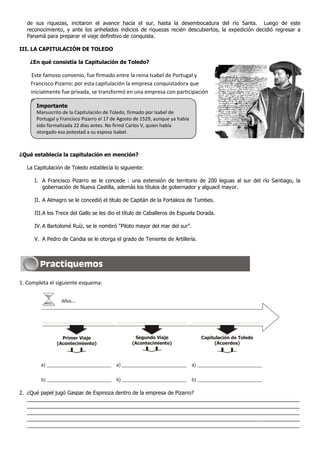 de sus riquezas, incitaron el avance hacia el sur, hasta la desembocadura del río Santa. Luego de este
   reconocimiento, y ante los anhelados indicios de riquezas recién descubiertos, la expedición decidió regresar a
   Panamá para preparar el viaje definitivo de conquista.

III. LA CAPITULACIÓN DE TOLEDO

    ¿En qué consistía la Capitulación de Toledo?

    Este famoso convenio, fue firmado entre la reina Isabel de Portugal y
    Francisco Pizarro; por esta capitulación la empresa conquistadora que
    inicialmente fue privada, se transformó en una empresa con participación
    del gobierno español y de la Iglesia Católica.
       Importante
       Manuscrito de la Capitulación de Toledo, firmado por Isabel de
       Portugal y Francisco Pizarro el 17 de Agosto de 1529, aunque ya había
       sido formalizada 22 días antes. No firmó Carlos V, quien había
       otorgado esa potestad a su esposa Isabel.



¿Qué establecía la capitulación en mención?

   La Capitulación de Toledo establecía lo siguiente:

      I. A Francisco Pizarro se le concede : una extensión de territorio de 200 leguas al sur del río Santiago, la
         gobernación de Nueva Castilla, además los títulos de gobernador y alguacil mayor.

      II. A Almagro se le concedió el título de Capitán de la Fortaleza de Tumbes.

      III.A los Trece del Gallo se les dio el título de Caballeros de Espuela Dorada.

      IV. A Bartolomé Ruíz, se le nombró “Piloto mayor del mar del sur”.

      V. A Pedro de Candia se le otorga el grado de Teniente de Artillería.




1. Completa el siguiente esquema:


                  Años...




                  Primer Viaje                     Segundo Viaje                  Capitulación de Toledo
                (Acontecimiento)                  (Acontecimiento)                     (Acuerdos)



         a) __________________________     a) __________________________       a) __________________________


         b) __________________________     b) __________________________       b) __________________________

2. ¿Qué papel jugó Gaspar de Espinoza dentro de la empresa de Pizarro?
   _____________________________________________________________________________________________
   _____________________________________________________________________________________________
   _____________________________________________________________________________________________
   _____________________________________________________________________________________________
   _____________________________________________________________________________________________
 