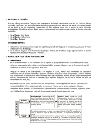 I. RESISTENCIA QUITEÑA

  Ante los trágicos sucesos de Cajamarca los generales de Atahualpa encabezados en el sur por Quizquiz, luchan
  contra los españoles y sus aliados formados por indios centroamericanos, así como por las naciones antes vasallas
  de los Incas y por los cusqueños huascaristas. Él líder indígena contó con el apoyo de otros generales
  atahualpistas: Calcuchimac y Rumi Ñahui, quienes conjuntamente se organizaron para iniciar la ofensiva contra los
  españoles:

  • En el Norte: Rumi Ñahui
  • En el Centro: Calcuchimac
  • En el Sur: Quizquiz

  ACONTECIMIENTOS:

  • Calcuchimac fue tomado prisionero por los españoles y llevado a la hoguera en Jaquijahuana, acusado de haber
    urdido la muerte de Toparpa.
  • En el mes de mayo de 1534 Manco Inca Yupanqui y Pizarro, en el valle de Jauja, lograron vencer al general
    Quizquiz en la batalla de Mataycalla o Maricalla.

II. MANCO INCA Y LOS INCAS DE VILCABAMBA

  1. MANCO INCA
    En un primer momento se alió y colaboró con el español, lo que puede explicarse en su intención de buscar
    refuerzos para expulsar a los militares quiteños que habían ocupado el Cusco, y por su desconocimiento del
    verdadero alcance de las miras políticas de Pizarro.

     Después de vencer a los atahualpistas y de regreso al Cusco, Manco Inca comprendió las verdaderas
     intenciones de sus “aliados” españoles: quedarse y someter las nuevas tierras conquistadas. Además entendió
     que los españoles lo consideraban como un simple títere a su disposición. Manco Inca era objeto de constantes
     burlas y vejámenes por parte de la soldadesca (por ejemplo, apagaban con sus fosas nasales las velas, se
     orinaban encima de él, etc).

    Es por esa razón que un día aprovechando que Almagro había salido engañado hacia el Sur para realizar la
    conquista de Chile, el Inca les promete a los hermanos de Pizarro, que lo tenían cautivo en el Cusco,
    enseñarles dónde escondía un tesoro fabuloso y aprovechando un descuido de sus captores, logra huir, justo
    con el Willac-Umu, dándose así inicio a la denominada segunda fase de resistencia inca.

                                 Ataque a Cusco: Estuvo dirigido por el        Ataque a Lima: Dirigido por Quizu
                                 propio Manco Inca, que tomó Ollantay-         Yupanqui, quien derrotó a los españoles
                                 tambo y más tarde en la batalla de Sac-       en varias batallas, destacando la batalla
                   PRIMERA       sayhuamán es derrotado, sin embargo,          de Atocongo, sin embargo al final fue
                  1536 - 1537    en esta batalla mueren también Juan           derrotado por Francisco Pizarro y sus
            O
            F                    Pizarro y Cahuide.                            aliados, los Cañaris, Yungas, Huaylas,
            E                                                                  etc.
            N
            S
            I                    El propósito de esta etapa era atacar a los españoles desde el Marañón hasta Bolivia y
            V                    Chile. En el norte las tropas de Manco Inca vencerán a los españoles en la batalla de
            A                    Oncoy.
                   SEGUNDA
                                 En el sur no se corrió la misma suerte ya que por el apoyo del Inca Paullu los españoles
                     1538
                                 finalmente obtuvieron la victoria en la batalla de Cochabamba. Luego de la derrota
                                 Manco Inca se retirará a Vilcabamba, para continuar preparando su resistencia, donde
                                 finalmente morirá en 1545.
 