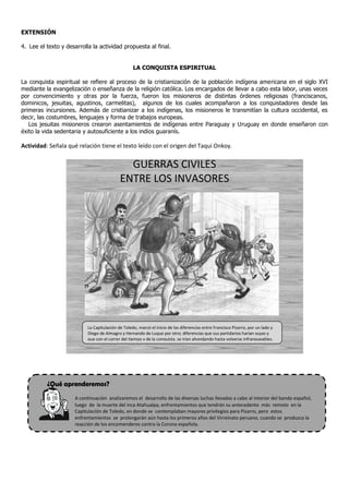 EXTENSIÓN

4. Lee el texto y desarrolla la actividad propuesta al final.


                                                   LA CONQUISTA ESPIRITUAL

La conquista espiritual se refiere al proceso de la cristianización de la población indígena americana en el siglo XVI
mediante la evangelización o enseñanza de la religión católica. Los encargados de llevar a cabo esta labor, unas veces
por convencimiento y otras por la fuerza, fueron los misioneros de distintas órdenes religiosas (franciscanos,
dominicos, jesuitas, agustinos, carmelitas), algunos de los cuales acompañaron a los conquistadores desde las
primeras incursiones. Además de cristianizar a los indígenas, los misioneros le transmitían la cultura occidental, es
decir, las costumbres, lenguajes y forma de trabajos europeas.
   Los jesuitas misioneros crearon asentamientos de indígenas entre Paraguay y Uruguay en donde enseñaron con
éxito la vida sedentaria y autosuficiente a los indios guaranís.

Actividad: Señala qué relación tiene el texto leído con el origen del Taqui Onkoy.


                                              GUERRAS CIVILES
                                            ENTRE LOS INVASORES




                           La Capitulación de Toledo, marcó el inicio de las diferencias entre Francisco Pizarro, por un lado y
                           Diego de Almagro y Hernando de Luque por otro; diferencias que sus partidarios harían suyas y
                           que con el correr del tiempo y de la conquista, se irían ahondando hasta volverse infranqueables.




          ¿Qué aprenderemos?
                     A continuación analizaremos el desarrollo de las diversas luchas llevadas a cabo al interior del bando español,
                     luego de la muerte del inca Atahualpa, enfrentamientos que tendrán su antecedente más remoto en la
                     Capitulación de Toledo, en donde se contemplaban mayores privilegios para Pizarro, pero estos
                     enfrentamientos se prolongarán aún hasta los primeros años del Virreinato peruano, cuando se produzca la
                     reacción de los encomenderos contra la Corona española.
 