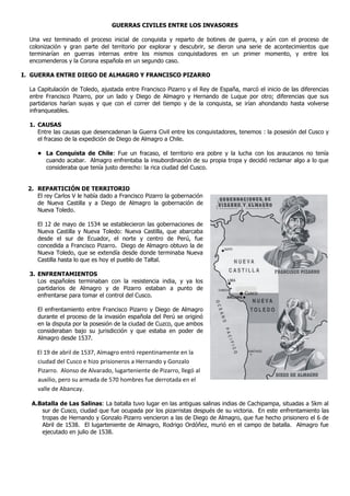 GUERRAS CIVILES ENTRE LOS INVASORES

  Una vez terminado el proceso inicial de conquista y reparto de botines de guerra, y aún con el proceso de
  colonización y gran parte del territorio por explorar y descubrir, se dieron una serie de acontecimientos que
  terminarían en guerras internas entre los mismos conquistadores en un primer momento, y entre los
  encomenderos y la Corona española en un segundo caso.

I. GUERRA ENTRE DIEGO DE ALMAGRO Y FRANCISCO PIZARRO

  La Capitulación de Toledo, ajustada entre Francisco Pizarro y el Rey de España, marcó el inicio de las diferencias
  entre Francisco Pizarro, por un lado y Diego de Almagro y Hernando de Luque por otro; diferencias que sus
  partidarios harían suyas y que con el correr del tiempo y de la conquista, se irían ahondando hasta volverse
  infranqueables.

  1. CAUSAS
     Entre las causas que desencadenan la Guerra Civil entre los conquistadores, tenemos : la posesión del Cusco y
     el fracaso de la expedición de Diego de Almagro a Chile.

     • La Conquista de Chile: Fue un fracaso, el territorio era pobre y la lucha con los araucanos no tenía
       cuando acabar. Almagro enfrentaba la insubordinación de su propia tropa y decidió reclamar algo a lo que
       consideraba que tenía justo derecho: la rica ciudad del Cusco.


 2. REPARTICIÓN DE TERRITORIO
    El rey Carlos V le había dado a Francisco Pizarro la gobernación
    de Nueva Castilla y a Diego de Almagro la gobernación de
    Nueva Toledo.

     El 12 de mayo de 1534 se establecieron las gobernaciones de
     Nueva Castilla y Nueva Toledo: Nueva Castilla, que abarcaba
     desde el sur de Ecuador, el norte y centro de Perú, fue
     concedida a Francisco Pizarro. Diego de Almagro obtuvo la de
     Nueva Toledo, que se extendía desde donde terminaba Nueva
     Castilla hasta lo que es hoy el pueblo de Taltal.

  3. ENFRENTAMIENTOS
     Los españoles terminaban con la resistencia india, y ya los
     partidarios de Almagro y de Pizarro estaban a punto de
     enfrentarse para tomar el control del Cusco.                                   Cusco


     El enfrentamiento entre Francisco Pizarro y Diego de Almagro
     durante el proceso de la invasión española del Perú se originó
     en la disputa por la posesión de la ciudad de Cuzco, que ambos
     consideraban bajo su jurisdicción y que estaba en poder de
     Almagro desde 1537.

    El 19 de abril de 1537, Almagro entró repentinamente en la
    ciudad del Cusco e hizo prisioneros a Hernando y Gonzalo
    Pizarro. Alonso de Alvarado, lugarteniente de Pizarro, llegó al
    auxilio, pero su armada de 570 hombres fue derrotada en el
    valle de Abancay.

  A.Batalla de Las Salinas: La batalla tuvo lugar en las antiguas salinas indias de Cachipampa, situadas a 5km al
     sur de Cusco, ciudad que fue ocupada por los pizarristas después de su victoria. En este enfrentamiento las
     tropas de Hernando y Gonzalo Pizarro vencieron a las de Diego de Almagro, que fue hecho prisionero el 6 de
     Abril de 1538. El lugarteniente de Almagro, Rodrigo Ordóñez, murió en el campo de batalla. Almagro fue
     ejecutado en julio de 1538.
 