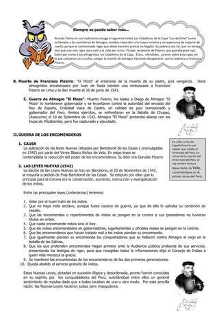 Siempre se puede saber más...

                        Ricardo Palma en sus tradiciones recoge el siguiente relato Los Caballeros de la Capa “Los de Chile” como
                        se llamaba a los partidarios de Almagro, estaban reducidos a la mayor miseria y sin esperanza de mejorar de
                        suerte, porque el comisionado regio que debía hacerles justicia no llegaba. Su pobreza era tal, que no tenían
                        más que una sola capa para salir a la calle por turno. Picado, secretario de Pizarro, que gastaba gran lujo,
                        llamó por ironía a los almagristas, los Caballeros de la Capa. Éstos, ofendidos, juraron sobre esta capa, en
                        la que colocaron un crucifijo, vengar la muerte de Almagro haciendo desaparecer por la violencia a Francisco
                        Pizarro.




B. Muerte de Francisco Pizarro: "El Mozo" al enterarse de la muerte de su padre, jura venganza.                                     Doce
        almagristas encabezados por Juan de Rada tienden una emboscada a Francisco
        Pizarro en Lima y le dan muerte el 26 de junio de 1541.

     C. Guerra de Almagro "El Mozo": Muerto Pizarro, los leales a Diego de Almagro "El
        Mozo" lo nombraron gobernador y se levantaron contra la autoridad del enviado del
        Rey de España, Cristóbal Vaca de Castro, en calidad de juez comisionado y
        gobernador del Perú. Ambos ejércitos, se enfrentaron en la Batalla de Chupas,
        (Ayacucho) el 16 de Setiembre de 1542. Almagro "El Mozo" pretendió aliarse con los
        Incas de Vilcabamba, pero fue capturado y ejecutado.


II. GUERRA DE LOS ENCOMENDEROS
                                                                                                               En 1542, el rey de
  1. CAUSA                                                                                                     España firmó la real
     La aplicación de las leyes Nuevas (ideadas por Bartolomé de las Casas y promulgadas                       cédula que creaba el
    en 1542) por parte del Virrey Blasco Núñez de Vela. En estas leyes se                                      Virreinato del Perú. En
    contemplaba la reducción del poder de los encomenderos. Su líder era Gonzalo Pizarro                       virtud de la creación del
                                                                                                               Virrei-nato del Perú, el
                                                                                                               rey nombra virrey a
  2. LAS LEYES NUEVAS (1542)                                                                                   Blasco Núñez de Vela,
     La dación de las Leyes Nuevas se hizo en Barcelona, el 20 de Noviembre de 1542,                           convirtiéndose en el
    la mayoría a pedido de Fray Bartolomé de las Casas. Se estipuló por ellas que lo                           primer virrey del Perú.
    principal para la Corona era la conservación, aumento, instrucción y evangelización
    de los indios.

     Entre las principales leyes (ordenanzas) tenemos:

     1. Velar por el buen trato de los indios.
     2. Que no haya indio esclavo, aunque fuese cautivo de guerra, ya que de ello lo salvaba su condición de
        vasallo.
     3. Que las encomiendas o repartimientos de indios se pongan en la corona si sus poseedores no tuvieran
        títulos en orden.
     4. Que nadie encomiende indios sino el Rey.
     5. Que los indios encomendados en gobernadores, lugartenientes u oficiales reales se pongan en la corona.
     6. Que los encomenderos que hayan tratado mal a los indios pierdan su encomienda.
     7. Que igualmente pierdan su encomienda los conquistadores que se hallaron contra Almagro el viejo en la
        batalla de las Salinas.
     8. Que los que pretenden encomiendas hagan primero ante la Audiencia pública probanza de sus servicios,
        presentando los testigos de rigor, para que recogidas todas la informaciones elija el Consejo de Indias a
        quien más merezca la gracia.
     9. Se mantiene las encomiendas de los encomenderos de las dos primeras generaciones.
   10. Queda abolido el servicio gratuito de indios.

     Estas Nuevas Leyes, dictadas en sucesión ilógica y desordenada, pronto fueron conocidas
     en su espíritu por los conquistadores del Perú, suscitándose entre ellos un general
     sentimiento de repulsa dado que a todos tocaban de uno u otro modo. Por esta sencilla
     razón: las Nuevas Leyes nacieron justas pero impopulares.
 
