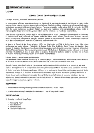 TAREA DOMICILIARIA

LECTURA

                                  GUERRAS CIVILES DE LOS CONQUISTADORES

Las Leyes Nuevas y la creación del Virreinato peruano

La perseverante prédica y las acusaciones de fray Bartolomé de las Casas en favor de los indios y en contra de los
encomenderos, trajeron como consecuencia la decisión del Estado imperial de establecer para América hispánica un
conjunto de normas conocido como Leyes Nuevas. Fueron promulgadas en Barcelona el 20 de noviembre de 1542.
Entre los varios puntos que abordaron, habían uno que haría reaccionar a los conquistadores exitosos : sólo el
monarca podía otorgar encomiendas, y éstas debían retornar al Estado a la muerte del encomendero.

Junto con las Leyes Nuevas, el Perú dejó de ser la gobernación de Nueva Castilla para convertirse en un Virreinato.
La conducción de esta jurisdicción del imperio recayó en Blasco Núñez de Vela, militar nacido en Ávila. Él había
tenido los cargos de corregidor de Málaga y vencedor general de las Guardias de Castilla; sin embargo, carecía del
tacto político necesario para lidiar con los habitantes españoles en el Perú.

Al llegar a la Ciudad de los Reyes, el virrey Núñez de Vela fundó, en 1544, la Audiencia de Lima. Ella estuvo
conformada por cuatro oidores : Pablo Lisón de Tejada, Pedro Ortiz de Zárate, Diego Vásquez de Cepeda y Juan
Álvarez. A los pocos días de su arribo, el vice soberano puso de manifiesto su intransigencia. Encarceló al licenciado
Cristóbal Vaca de Castro y dio muerte, con propia mano, a Illán Suárez de Carbajal, personaje estimado en el círculo
pizarrista. No obstante, lo peor de todo estaba en su deseo de aplicar a rajatabla las Leyes Nuevas y ello en medio
de muchos intereses particulares, le valió el odio de los encomenderos.

Gonzalo Pizarro : Caudillo de los encomenderos
Los poseedores de encomiendas sintieron en el Virrey un peligro. Viendo amenazada la continuidad de su beneficio,
se reunieron en torno a Gonzalo Pizarro, el único Hernando de Pizarro que permanecía entre ellos.

Gonzalo Pizarro, natural de Trujillo de Extremadura, era hijo ilegítimo de Gonzalo Pizarro, el Largo, y de María de
Alonso. Había participado de la captura de Atahualpa y en el cerco de Manco Inca en el Cusco, y colaboró con Vaca
de Castro en la lucha de éste contra Almagro el Mozo. En su hacienda de Chaqui (Charcas), Gonzalo se enteró de las
acciones del Virrey y de su intención de aplicar estrictamente las Leyes Nuevas. Formó un ejército y se trasladó al
Cusco, donde fue investido como Procurador General del Perú, con la finalidad de oponerse a las Leyes Nuevas.
Nombró por maestre de campo al anciano Francisco de Carbajal, el "Demonio de los Andes"; personaje conocido en
todo el reino por su crueldad, ingenio y valentía.

DESARROLLO

1. Representa de manera gráfica la gobernación de Nueva Castilla y Nueva Toledo.

2. ¿Cómo crees que influyó la expedición de Almagro a Chile en las guerras civiles?

INVESTIGACIÓN

3. Investiga y realiza la biografía de:

   • Almagro “El Mozo”
   • Vaca de Castro
   • Gonzalo Pizarro
   • Blasco Núñez de Vela
 