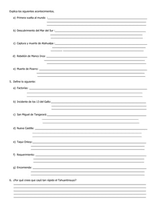 Explica los siguientes acontecimientos.

   a) Primera vuelta al mundo :_____________________________________________________________________
                              _____________________________________________________________________
                              _____________________________________________________________________

   b) Descubrimiento del Mar del Sur :_______________________________________________________________
                                  ________________________________________________________________
                                  ________________________________________________________________

   c) Captura y muerte de Atahualpa :________________________________________________________________
                                  _________________________________________________________________
                                 ________ ________________________________________________________

  d) Rebelión de Manco Inca: ______________________________________________________________________
                           ______________________________________________________________________
                             _____________________________________________________________________

   e) Muerte de Pizarro: ___________________________________________________________________________
                      ___________________________________________________________________________
                       ___________________________________________________________________________

5. Define lo siguiente:

   a) Factorías: __________________________________________________________________________________
               _________________________________________________________________________
               _________________________________________________________________________

   b) Incidente de los 13 del Gallo:__________________________________________________________________
                                    __________________________________________________________________
                                    __________________________________________________________________

   c) San Miguel de Tangarará:_____________________________________________________________________
                            _____________________________________________________________
                             _____________________________________________________________

   d) Nueva Castilla: ______________________________________________________________________________
                    _____________________________________________________________________
                    _____________________________________________________________________

   e) Taqui Onkoy:_______________________________________________________________________________
                 _______________________________________________________________________________
                 _______________________________________________________________________________

   f) Requerimiento: _____________________________________________________________________________
                   _____________________________________________________________________________
                   _____________________________________________________________________________

   g) Encomienda: _______________________________________________________________________________
                _______________________________________________________________________________
                _______________________________________________________________________________

6. ¿Por qué crees que cayó tan rápido el Tahuantinsuyo?
   ____________________________________________________________________________________________
   ____________________________________________________________________________________________
   ____________________________________________________________________________________________
   ____________________________________________________________________________________________
   ____________________________________________________________________________________________
 