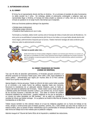 2. AUTORIDADES LOCALES

      A. EL VIRREY

         El Virrey fue el representante directo del Rey en América. En un principio el mandato de estos funcionarios
         no debía exceder los 3 años. Sin embargo, debido al extenuante, prolongado y peligroso viaje que
         representaba llegar a América, el Consejo de Indias amplió su estancia a 5 años. Aún así, la mayoría de
         virreyes se quedaron en el cargo mucho más tiempo que el asignado.

         Entre sus funciones podemos distinguir las siguientes:

         • Dictaba leyes (ordenanzas)
         • Nombraba cargos inferiores
         • Presidía la Real Audiencia sin voz ni voto.

         Terminado su mandato, debía rendir cuentas ante el Consejo de Indias a través del Juicio de Residencia. En
         este juicio se escudriñaba el comportamiento del Virrey en las Indias y si es que había obrado dentro del
         marco legal y administrativo impuesto por la Corona. Podían intervenir testigos de toda condición para
         informar sobre la administración virreinal.



                       Siempre se puede saber más ...

                           Desde 1613 todos los virreyes estaban obligados a elaborar una memoria para informar a su sucesor y al
                           Rey sobre sus actividades en el Perú. Estas memorias fueron de gran utilidad para los virreyes sucesores,
                           pues le otorgaban un panorama general del Virreinato, tanto en lo administrativo, judicial y económico,
                           como en lo social.




                                         EL VIRREY FRANCISCO DE TOLEDO
                                               (CONDE DE OROPESA)

Tras casi 40 años de desorden administrativo, el Virreinato peruano encontró a un
eficiente conductor en Francisco Toledo quien, entre 1569 y 1581, logró establecer el
marco político - administrativo que regiría por muchos años en el Perú colonial.
Toledo fue el quinto virrey del Perú.

Apenas llegado a tierras peruanas, Toledo se informó de todo cuanto había sucedido
en el virreinato y de cuales fueron las políticas seguidas hasta ese momento.
Reconoció la inexistencia de un adecuado sistema tributario, pues no había un
registro del total de habitantes del Virreinato. Toledo realizó varias visitas generales
a distintas partes del Virreinato (durante 5 años) y, por primera vez, se tuvo registro
de los recursos humanos y naturales del Perú. Tras saber el número de posibles
tributarios estableció las reducciones : pueblos indígenas en los que se agrupaba a
un número de indios (alrededor de 500 familias). Así se sabía con exactitud la
cantidad de tributo que debían entregar. En su gobierno se fundó la Villa Rica de Oropesa, hoy Huancavelica, Tarija y
Cochabamba en el Alto Perú.

Toledo impuso también la mita colonial: tributo en el que los indígenas pagaban con su fuerza de trabajo en las
minas, obrajes o construcciones para el Estado (puentes, caminos, etc.). Cabe señalar que esta mita se inspiró en el
sistema andino, pero no poseía el factor redistributivo que lo caracterizaba en tiempos prehispánicos. Es por ello que
esta forma de trabajo fue la más molesta para la población indígena.

Además inauguró el Tribunal del Santo Oficio de la Inquisición y estableció las reducciones.
 