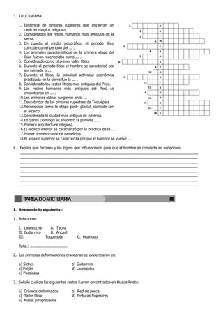 3. CRUCIGRAMA

   1. Evidencia de pinturas rupestres que encierran un                            1.                         P
      carácter mágico religioso.                                                       2.                    R
   2. Considerados los restos humanos más antiguos de la                                                     I
                                                                                       3.
      sierra.
                                                                                                        4.   M
   3. En cuanto al medio geográfico, el periodo lítico
                                                                            5.                               E
      coincide con el periodo del ... .
                                                                                                   6.
   4. Los animales caracterísiticos de la primera etapa del                                                  R

      lítico fueron reconocidos como ... .                                             7.                    O

   5. Considerado como el primer taller lítico.                        8.                                    S
   6. Durante el periodo lítico el hombre se caracterizó por                                            9.   P
      ser nómade o ...                                                                            10.        O
   7. Durante el lítico, la principal actividad económica                   11.                              B
      practicada en la sierra fue la ... .
                                                                                            12.              L
   8. Considerado los restos líticos más antiguos del Perú.
                                                                                                  13.        A
   9. Los restos humanos más antiguos del Perú se
      encontraron en ... .                                                                  14.              D

   10.Las primeras aldeas surgieron en la ... .                                                   15.        O

   11.Descubridor de las pinturas rupestres de Toquepala.                                   16.              R
   12.Reconocida como la etapa post- glacial, coincide con                                        17.        E
      el arcaico.                                                                                       18. S
   13.Considerada la ciudad más antigua de América.
   14.En Santo Domingo se encontró la primera ... .
   15.Primera arquitectura religiosa.
   16.El arcaico inferior se caracterizó por la práctica de la ... .
   17.Primer domesticador de camélidos.
   18.El arcaico superior se caracteriza porque el hombre se vuelve ... .

4. Explica que factores y los logros que influenciaron para que el hombre se convierta en sedentario.
   _______________________________________________________________________________________
   _______________________________________________________________________________________
   _______________________________________________________________________________________
   _______________________________________________________________________________________
   _______________________________________________________________________________________
   _______________________________________________________________________________________
   _______________________________________________________________________________________
   __________________________________________________________________________



       TAREA DOMICILIARIA

I. Responde lo siguiente :

1. Relacionar:

   I. Lauricocha     A. Tacna
   II. Guitarrero    B. Ancash
   III.           Toquepala                      C. Huánuco

   Rpta.: .................................

2. Las primeras deformaciones craneanas se evidenciaron en:

   a) Siches                                  b) Guitarrero
   c) Paiján                                  d) Lauricocha
   e) Pacaicasa

3. Señale cuál de los siguientes restos fueron encontrados en Huaca Prieta:

   a) Cráneos deformados                      b) Red de pesca
   c) Taller lítico                           d) Pinturas Rupestres
   e) Mates pirograbados
 