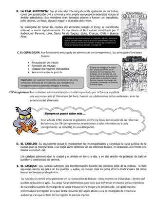 B. LA REAL AUDIENCIA: Fue el más alto tribunal judicial de apelación en las Indias,
        contó con jurisdicción civil y criminal y una amplia competencia extendida incluso al
        ámbito eclesiástico. Sus miembros eran llamados oidores y fueron: un presidente,
        ocho oidores, un fiscal, alguacil mayor y el alcalde del crimen.

         Se encargaba de tomar las riendas del virreinato cuando el Virrey se encontraba
         enfermo o moría repentinamente. En sus inicios el Perú estuvo constituido por 7
         Audiencias: Panamá, Lima, Santa Fe de Bogota, Quito, Charcas, Chile y Buenos
         Aires.
                                                      La Audiencia era la institución que se dedicaba a legislar y administrar
                                                      justicia. Las había reales, como la de Lima, y subordinados, como las
                                                      que se crearon al interior del Virreinato. El dibujo que se observa fue
                                                      hecho por Guamán Poma de Ayala en el siglo XVII



      C. EL CORREGIDOR: Fue funcionario encargado de administrar un corregimiento. Sus principales funciones
                        fueron:

                • Recaudación de tributo
                • Remisión de mitayos
                                                                                        El cargo de corregidor de indios
                • Realizar los repartos mercantiles                                     fue creado para velar por el
                • Administración de justicia                                            bienestar de los indígenas. Sin
                                                                                        embargo, en la realidad fue una
                                                                                        de las instituciones que puso más
                                                                                        cargas sobre la población nativa.
         Importante: Los repartos mercantiles consistían en la venta                    Aquí se muestra una imagen del
         compulsiva (forzosa) de mercaderías, que realizaban los                        corregidor concebida por Guamán
                                                                                        Poma de Ayala.
         corregidores entre la población indígena o mestiza.

El Corregimiento fue la división administrativa y territorial implantada por la Corona española
                 una vez instaurado el Virreinato del Perú. Fueron las subdivisiones de las audiencias, eran las
                 provincias del Virreinato



                                 Siempre se puede saber más ...

                             En el año de 1784, durante el gobierno del Virrey Croix, como parte de las reformas
                             Borbónicas, los 78 corregimientos se redujeron a ocho intendencias y cada
                             corregimiento se convirtió en una delegación.




     D. EL CABILDO: Su equivalente actual lo representan las municipalidades y constituía la base jurídica de la
        ciudad pues la representaba y se erigía como defensor de los intereses locales, en ocasiones aun frente a la
        misma autoridad real.

         Los cabildos administraban la ciudad y el ámbito en torno a ella, y en ello residía «la potestad de todo el
         pueblo» o colectividad de vecinos.

      E. EL CACIQUE: Los curacas sufrieron una transformación durante los primeros años de la colonia. Si bien
         siguieron siendo los jefes de los pueblos y ayllus, no fueron más los jefes étnicos tradicionales tal como
         fueron en tiempos prehispánicos.

         Su función se centró principalmente en la recolección de tributo - ellos mismos no tributaban - dentro del
         pueblo, reducción o ayllu. Su cargo fue problemático pues tuvo que enfrentar el encono de los miembros
         de su pueblo cuando el encargo de la carga tributaria era mayor a lo establecido. De igual manera
         enfrentaba al corregidor si es que debía reclamar por algún abuso y era el encargado de ir hasta la
         audiencia si es que el fallo del corregidor le parecía injusto.
 