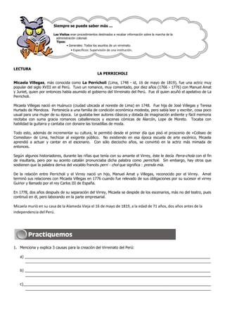 Siempre se puede saber más ...

                       Las Visitas eran procedimientos destinados a recabar información sobre la marcha de la
                         administración colonial:
                         Tipos:
                                • Generales: Todos los asuntos de un virreinato.
                                   • Específicos: Supervisión de una institución.




LECTURA
                                                      LA PERRICHOLI

Micaela Villegas, más conocida como La Perricholi (Lima, 1748 - id, 16 de mayo de 1819), fue una actriz muy
popular del siglo XVIII en el Perú. Tuvo un romance, muy comentado, por diez años (1766 - 1776) con Manuel Amat
y Juniet, quien por entonces había asumido el gobierno del Virreinato del Perú. Fue él quien acuñó el apelativo de La
Perricholi.

Micaela Villegas nació en Huánuco (ciudad ubicada al noreste de Lima) en 1748. Fue hija de José Villegas y Teresa
Hurtado de Mendoza. Pertenecía a una familia de condición económica modesta, pero sabía leer y escribir, cosa poco
usual para una mujer de su época. Le gustaba leer autores clásicos y dotada de imaginación ardiente y fácil memoria
recitaba con suma gracia romances caballerescos y escenas cómicas de Alarcón, Lope de Moreto. Tocaba con
habilidad la guitarra y cantaba con donaire las tonadillas de moda.

Todo esto, además de incrementar su cultura, le permitió desde el primer día que pisó el proscenio de «Coliseo de
Comedias» de Lima, hechizar al exigente público. No existiendo en esa época escuela de arte escénico, Micaela
aprendió a actuar y cantar en el escenario. Con sólo dieciocho años, se convirtió en la actriz más mimada de
entonces.

Según algunos historiadores, durante las riñas que tenía con su amante el Virrey, éste le decía Perra-chola con el fin
de insultarla, pero por su acento catalán pronunciaba dicha palabra como perricholi. Sin embargo, hay otros que
sostienen que la palabra deriva del vocablo francés perri - chol que significa : prenda mía.

De la relación entre Perricholi y el Virrey nació un hijo, Manuel Amat y Villegas, reconocido por el Virrey. Amat
terminó sus relaciones con Micaela Villegas en 1776 cuando fue relevado de sus obligaciones por su sucesor el virrey
Guirior y llamado por el rey Carlos III de España.

En 1778, dos años después de su separación del Virrey, Micaela se despide de los escenarios, más no del teatro, pues
continuó en él, pero laborando en la parte empresarial.

Micaela murió en su casa de la Alameda Vieja el 16 de mayo de 1819, a la edad de 71 años, dos años antes de la
independencia del Perú.




1. Menciona y explica 3 causas para la creación del Virreinato del Perú:

   a) __________________________________________________________________________________________
      __________________________________________________________________________________________

   b) __________________________________________________________________________________________
      __________________________________________________________________________________________

   c)___________________________________________________________________________________________
      __________________________________________________________________________________________
 