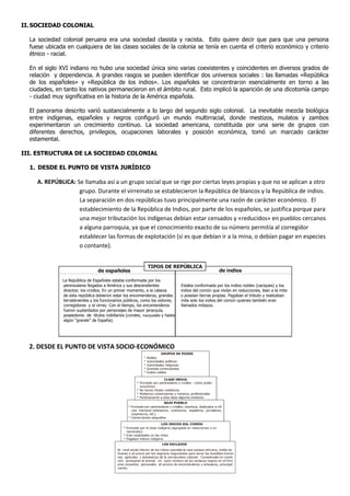 II. SOCIEDAD COLONIAL

  La sociedad colonial peruana era una sociedad clasista y racista. Esto quiere decir que para que una persona
  fuese ubicada en cualquiera de las clases sociales de la colonia se tenía en cuenta el criterio económico y criterio
  étnico - racial.

  En el siglo XVI indiano no hubo una sociedad única sino varias coexistentes y coincidentes en diversos grados de
  relación y dependencia. A grandes rasgos se pueden identificar dos universos sociales : las llamadas «República
  de los españoles» y «República de los indios». Los españoles se concentraron esencialmente en torno a las
  ciudades, en tanto los nativos permanecieron en el ámbito rural. Esto implicó la aparición de una dicotomía campo
  - ciudad muy significativa en la historia de la América española.

  El panorama descrito varió sustancialmente a lo largo del segundo siglo colonial. La inevitable mezcla biológica
  entre indígenas, españoles y negros configuró un mundo multirracial, donde mestizos, mulatos y zambos
  experimentaron un crecimiento continuo. La sociedad americana, constituida por una serie de grupos con
  diferentes derechos, privilegios, ocupaciones laborales y posición económica, tomó un marcado carácter
  estamental.

III. ESTRUCTURA DE LA SOCIEDAD COLONIAL

  1. DESDE EL PUNTO DE VISTA JURÍDICO

     A. REPÚBLICA: Se llamaba así a un grupo social que se rige por ciertas leyes propias y que no se aplican a otro
                    grupo. Durante el virreinato se establecieron la República de blancos y la República de indios.
                    La separación en dos repúblicas tuvo principalmente una razón de carácter económico. El
                    establecimiento de la República de Indios, por parte de los españoles, se justifica porque para
                    una mejor tributación los indígenas debían estar censados y «reducidos» en pueblos cercanos
                    a alguna parroquia, ya que el conocimiento exacto de su número permitía al corregidor
                    establecer las formas de explotación (si es que debían ir a la mina, o debían pagar en especies
                    o contante).


                                                            TIPOS DE REPÚBLICA
                                 de españoles                                                     de indios
              La República de Españoles estaba conformada por los
              peninsulares llegados a América y sus descendientes             Estaba conformada por los indios nobles (caciques) y los
              directos: los criollos. En un primer momento, a la cabeza       indios del común que vivían en reducciones, iban a la mita
              de esta república debieron estar los encomenderos, grandes      o poseían tierras propias. Pagaban el tributo y realizaban
              terratenientes y los funcionarios públicos, como los oidores,   mita solo los indios del común quienes también eran
              corregidores y el virrey. Con el tiempo, los encomenderos       llamados mitayos.
              fueron suplantados por personajes de mayor jerarquía,
              poseedores de títulos nobiliarios (condes, marqueses y hasta
              algún “grande” de España).




  2. DESDE EL PUNTO DE VISTA SOCIO-ECONÓMICO
 
