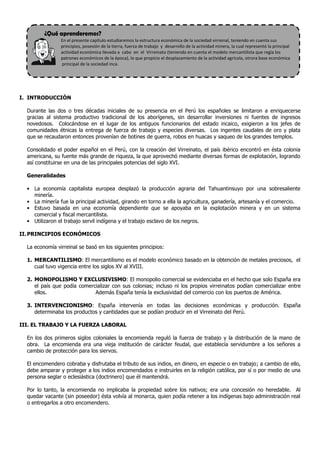 ¿Qué aprenderemos?
                En el presente capítulo estudiaremos la estructura económica de la sociedad virreinal, teniendo en cuenta sus
                principios, posesión de la tierra, fuerza de trabajo y desarrollo de la actividad minera, la cual representó la principal
                actividad económica llevada a cabo en el Virreinato (teniendo en cuenta el modelo mercantilista que regía los
                patrones económicos de la época), lo que propicio el desplazamiento de la actividad agrícola, otrora base económica
                principal de la sociedad inca.




I. INTRODUCCIÓN

  Durante las dos o tres décadas iniciales de su presencia en el Perú los españoles se limitaron a enriquecerse
  gracias al sistema productivo tradicional de los aborígenes, sin desarrollar inversiones ni fuentes de ingresos
  novedosos. Colocándose en el lugar de los antiguos funcionarios del estado incaico, exigieron a los jefes de
  comunidades étnicas la entrega de fuerza de trabajo y especies diversas. Los ingentes caudales de oro y plata
  que se recaudaron entonces provenían de botines de guerra, robos en huacas y saqueo de los grandes templos.

  Consolidado el poder español en el Perú, con la creación del Virreinato, el país ibérico encontró en ésta colonia
  americana, su fuente más grande de riqueza, la que aprovechó mediante diversas formas de explotación, logrando
  así constituirse en una de las principales potencias del siglo XVI.

  Generalidades

  • La economía capitalista europea desplazó la producción agraria del Tahuantinsuyo por una sobresaliente
    minería.
  • La minería fue la principal actividad, girando en torno a ella la agricultura, ganadería, artesanía y el comercio.
  • Estuvo basada en una economía dependiente que se apoyaba en la explotación minera y en un sistema
    comercial y fiscal mercantilista.
  • Utilizaron el trabajo servil indígena y el trabajo esclavo de los negros.

II. PRINCIPIOS ECONÓMICOS

  La economía virreinal se basó en los siguientes principios:

  1. MERCANTILISMO: El mercantilismo es el modelo económico basado en la obtención de metales preciosos, el
     cual tuvo vigencia entre los siglos XV al XVIII.

  2. MONOPOLISMO Y EXCLUSIVISMO: El monopolio comercial se evidenciaba en el hecho que solo España era
     el país que podía comercializar con sus colonias; incluso ni los propios virreinatos podían comercializar entre
     ellos.                  Además España tenía la exclusividad del comercio con los puertos de América.

  3. INTERVENCIONISMO: España intervenía en todas las decisiones económicas y producción. España
     determinaba los productos y cantidades que se podían producir en el Virreinato del Perú.

III. EL TRABAJO Y LA FUERZA LABORAL

  En los dos primeros siglos coloniales la encomienda reguló la fuerza de trabajo y la distribución de la mano de
  obra. La encomienda era una vieja institución de carácter feudal, que establecía servidumbre a los señores a
  cambio de protección para los siervos.

  El encomendero cobraba y disfrutaba el tributo de sus indios, en dinero, en especie o en trabajo; a cambio de ello,
  debe amparar y proteger a los indios encomendados e instruirles en la religión católica, por sí o por medio de una
  persona seglar o eclesiástica (doctrinero) que él mantendrá.

  Por lo tanto, la encomienda no implicaba la propiedad sobre los nativos; era una concesión no heredable. Al
  quedar vacante (sin poseedor) ésta volvía al monarca, quien podía retener a los indígenas bajo administración real
  o entregarlos a otro encomendero.
 