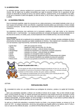 V. LA AGRICULTURA

   La actividad agrícola, columna vertebral de la economía incaica, se vio desplazada durante el Virreinato por la
   minería, ello se originó por la política mercantilista que regía la economía virreinal. Así, la agricultura de tipo
   europeo se desarrolló en principio en torno a los centros urbanos y, posteriormente, se fue ampliando a los valles,
   en los que se extendió el cultivo del algodón, la caña de azúcar, la vid, el olivo y algunos cereales como el trigo y
   la alfalfa.

VI.   LA HACIENDA PÚBLICA

   Para la monarquía española, captar los recursos de oro y plata americanos a nivel estatal implicaba contar con un
   buen equipo de burócratas y tener una eficiente y organizada hacienda pública que promoviera e hiciera rentable
   la aventura americana. De este modo, la organización financiera de la América colonial española fue de primordial
   importancia.

   Las posesiones americanas eran patrimonio de la monarquía castellana y por este motivo se les denomina
   «hacienda real» o «real hacienda». Los ingresos percibidos por concepto de impuestos entraban directamente en
   las arcas de la corona y no existía, pues, la actual separación entre el bolsillo del Rey y las arcas del Estado.

   Los Impuestos
   España recibía, además de la explotación de la actividad minera, comercio y obrajes, grandes cantidades de dinero
   provenientes de diversos impuestos que habían establecido en América. Esos ingresos eran recaudados y llevados
   a la real hacienda o Caja Fiscal del Rey. Así tenemos los siguientes tipos de impuestos:

      •   Quinto Real              :   20% de la producción minera.
      •   Tributo                  :   pagada por indios varones entre 18 y 50 años
      •   Alcabala                 :   impuesto a la compra - venta de bienes inmuebles.
      •   Almojarifazgo            :   impuesto de importación y/o exportación (impuesto aduanero)
      •   Lanzas                   :   impuesto a la compra - venta de títulos de nobleza
      •   Avería                   :   impuesto a la mercadería traída en galeones.
      •   Diezmo                   :   10% de la producción agropecuaria para el sostenimiento de la Iglesia
      •   Primicias                :   10% de impuesto Eclesiástico que grababa la producción ganadera.
      • Media Anata                : Impuesto que grababa anualmente a los sueldos de los empleados.



                          Siempre se puede saber más ...

                          El 21 de agosto de 1565 una Real Cédula despacha la fundación en Lima de una casa de
                          amonedación, la cual entra en funciones en 1568 dando origen a las primeras monedas
                          acuñadas en el Perú (reales, sencillos, de cuarto, medios y cuartillos).
                             Esta medida fue complementada por el Virrey Toledo, quien el 28 de julio de 1572
                             reglamentó el funcionamiento de las cajas reales.




LECTURA
                                                  FORTALEZA REAL FELIPE



L  a necesidad de contar con una sólida defensa que protegiese de corsarios y piratas a la capital del Virreinato,

    llevó a las autoridades coloniales a reforzar con murallas el entorno de la ciudad. Pero ya bien entrado el siglo
XVIII, el 28 de octubre de 1746, un violento terremoto que destruyó la urbe limeña terminó por convencer al Virrey
José Antonio Manso de Velasco, de que mucho más necesaria era la construcción en el puerto del Callao, de una
fortaleza inexpugnable. El nombre elegido, en honor de Felipe V, fue Real Felipe, el cual existe en perfecto estado de
conservación, a cargo del ejército peruano, aún en el siglo XXI.

Se optó por el diseño del matemático y arquitecto francés Luis Godin, y los primeros trabajos, se iniciaron el 21 de
enero de 1747. La colosal construcción, una de las más grandes que España edificó en su género, duró 27 años y
tuvo un costo de tres millones de pesos. La culminó el Virrey Manuel Amat y Juniet, en 1774.
 