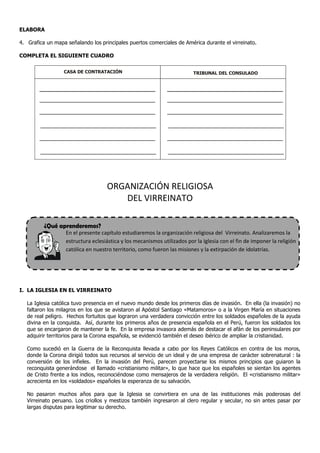ELABORA

4. Grafica un mapa señalando los principales puertos comerciales de América durante el virreinato.

COMPLETA EL SIGUIENTE CUADRO

                  CASA DE CONTRATACIÓN                                    TRIBUNAL DEL CONSULADO




                                    ORGANIZACIÓN RELIGIOSA
                                       DEL VIRREINATO

          ¿Qué aprenderemos?
                   En el presente capítulo estudiaremos la organización religiosa del Virreinato. Analizaremos la
                   estructura eclesiástica y los mecanismos utilizados por la Iglesia con el fin de imponer la religión
                   católica en nuestro territorio, como fueron las misiones y la extirpación de idolatrías.




I. LA IGLESIA EN EL VIRREINATO

   La Iglesia católica tuvo presencia en el nuevo mundo desde los primeros días de invasión. En ella (la invasión) no
   faltaron los milagros en los que se avistaron al Apóstol Santiago «Matamoros» o a la Virgen María en situaciones
   de real peligro. Hechos fortuitos que lograron una verdadera convicción entre los soldados españoles de la ayuda
   divina en la conquista. Así, durante los primeros años de presencia española en el Perú, fueron los soldados los
   que se encargaron de mantener la fe. En la empresa invasora además de destacar el afán de los peninsulares por
   adquirir territorios para la Corona española, se evidenció también el deseo ibérico de ampliar la cristianidad.

   Como sucedió en la Guerra de la Reconquista llevada a cabo por los Reyes Católicos en contra de los moros,
   donde la Corona dirigió todos sus recursos al servicio de un ideal y de una empresa de carácter sobrenatural : la
   conversión de los infieles. En la invasión del Perú, parecen proyectarse los mismos principios que guiaron la
   reconquista generándose el llamado «cristianismo militar», lo que hace que los españoles se sientan los agentes
   de Cristo frente a los indios, reconociéndose como mensajeros de la verdadera religión. El «cristianismo militar»
   acrecienta en los «soldados» españoles la esperanza de su salvación.

   No pasaron muchos años para que la Iglesia se convirtiera en una de las instituciones más poderosas del
   Virreinato peruano. Los criollos y mestizos también ingresaron al clero regular y secular, no sin antes pasar por
   largas disputas para legitimar su derecho.
 