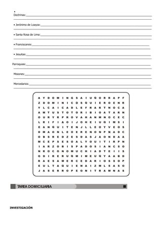 •
  Doctrinas:_____________________________________________________________________________________
  _____________________________________________________________________________________________

  • Jerónimo de Loayza:___________________________________________________________________________
  _____________________________________________________________________________________________

  • Santa Rosa de Lima:___________________________________________________________________________
  _____________________________________________________________________________________________

  • Franciscanos:_______________________________________________________________________________
  ____________________________________________________________________________________________

  • Jesuitas:____________________________________________________________________________________
  _____________________________________________________________________________________________

 Parroquias:____________________________________________________________________________________
  _____________________________________________________________________________________________

  Misiones:_____________________________________________________________________________________
  _____________________________________________________________________________________________

  Mercedarios:__________________________________________________________________________________
  _____________________________________________________________________________________________


                   A   Y   D   O M     I   N G     S   A   I   U Q     O   R   R   A   P   F
                   Z   D   O M     I   N   I   C       S   Q   U   I   E   R   O   E   N R
                   Y   L   C   A   I   C   A   D   L   E   F   R   A   R   T   N   O   C A
                   A   M T     U   S   T   O   T   O R     I   B   I   O   A   T   A   R   N
                   O   U R     Y   R   P   R   O   V   A   H A     N M N O         C   E   C
                   L   R   I   F   I       O   I   J   O H     E   I   U Q     I   M S     I
                   E   A   N Q     U   I   T   E   N   J   L   L   E   O   Y   V   E   O S
                   D   M A     O   N   L   E   O   E   R   E   N O     N   P       A   D   C
                   O   B   S   R   E   D   Z   E   S   D   A   S   J   A   O   N   D   A   A
                  M C      E   P   S   E   S   O   A   L   Y   O U     I   T   I   R   P   N
                   I   A   R   Z   O   B   I   S   P   A   D   O   S   I   A   N   C   S   O
                   N   R   O   C   O   N O M U         C   H   I   A   D   T   E   I   I   S
                   O   D   I   R   E   R   U Q     M   I   M E     U Q     Y   A   A   B   D
                   R   A   E   S   A   M E     R   C   E   D   A   R   I   O   S   S   O P
                   E   U   L   T   A   Q   U   I   E   N A     I   Z   M   L   S   A   S   O
                   J   A   S   E   R   R   O   P   E   O N     I   T   R   A   M N A       S




    TAREA DOMICILIARIA




INVESTIGACIÓN
 