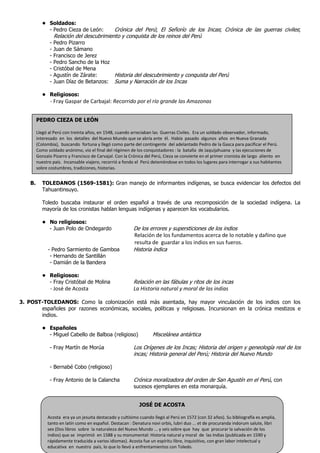 • Soldados:
              - Pedro Cieza de León:        Crónica del Perú; El Señorío de los Incas; Crónica de las guerras civiles;
                   Relación del descubrimiento y conquista de los reinos del Perú
               -   Pedro Pizarro
               -   Juan de Sámano
               -   Francisco de Jerez
               -   Pedro Sancho de la Hoz
               -   Cristóbal de Mena
               -   Agustín de Zárate:     Historia del descubrimiento y conquista del Perú
               -   Juan Díaz de Betanzos: Suma y Narración de los Incas

            • Religiosos:
                - Fray Gaspar de Carbajal: Recorrido por el río grande las Amazonas


         PEDRO CIEZA DE LEÓN

         Llegó al Perú con treinta años, en 1548, cuando arreciaban las Guerras Civiles. Era un soldado observador, informado,
         interesado en los detalles del Nuevo Mundo que se abría ante él. Había pasado algunos años en Nueva Granada
         (Colombia), buscando fortuna y llegó como parte del contingente del adelantado Pedro de la Gasca para pacificar el Perú.
         Como soldado anónimo, vio el final del régimen de los conquistadores : la batalla de Jaquijahuana y las ejecuciones de
         Gonzalo Pizarro y Francisco de Carvajal. Con la Crónica del Perú, Cieza se convierte en el primer cronista de largo aliento en
         nuestro país. Incansable viajero, recorrió a fondo el Perú deteniéndose en todos los lugares para interrogar a sus habitantes
         sobre costumbres, tradiciones, historias.


    B.      TOLEDANOS (1569-1581): Gran manejo de informantes indígenas, se busca evidenciar los defectos del
            Tahuantinsuyo.

            Toledo buscaba instaurar el orden español a través de una recomposición de la sociedad indígena. La
            mayoría de los cronistas hablan lenguas indígenas y aparecen los vocabularios.

            • No religiosos:
              - Juan Polo de Ondegardo                     De los errores y supersticiones de los indios
                                                           Relación de los fundamentos acerca de lo notable y dañino que
                                                           resulta de guardar a los indios en sus fueros.
              - Pedro Sarmiento de Gamboa                  Historia índica
               - Hernando de Santillán
               - Damián de la Bandera

            • Religiosos:
              - Fray Cristóbal de Molina                   Relación en las fábulas y ritos de los incas
                - José de Acosta                           La Historia natural y moral de las indias

3. POST-TOLEDANOS: Como la colonización está más asentada, hay mayor vinculación de los indios con los
       españoles por razones económicas, sociales, políticas y religiosas. Incursionan en la crónica mestizos e
       indios.

            • Españoles
              - Miguel Cabello de Balboa (religioso)                Miscelánea antártica

               - Fray Martín de Morúa                      Los Orígenes de los Incas; Historia del origen y geneología real de los
                                                           incas; Historia general del Perú; Historia del Nuevo Mundo

               - Bernabé Cobo (religioso)

               - Fray Antonio de la Calancha               Crónica moralizadora del orden de San Agustín en el Perú, con
                                                           sucesos ejemplares en esta monarquía.


                                                             JOSÉ DE ACOSTA

              Acosta era ya un jesuita destacado y cultísimo cuando llegó al Perú en 1572 (con 32 años). Su bibliografía es amplia,
              tanto en latín como en español. Destacan : Denatura novi orbis, lubri duo ... et de procuranda indorum salute, libri
              sex (Dos libros sobre la naturaleza del Nuevo Mundo ... y seis sobre que hay que procurar la salvación de los
              indios) que se imprimió en 1588 y su monumental: Historia natural y moral de las Indias (publicada en 1590 y
              rápidamente traducida a varios idiomas). Acosta fue un espíritu libre, inquisitivo, con gran labor intelectual y
              educativa en nuestro país, lo que lo llevó a enfrentamientos con Toledo.
 