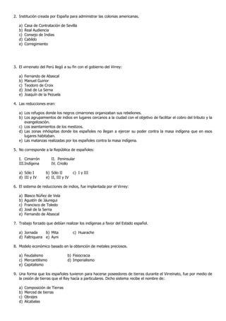 2. Institución creada por España para administrar las colonias americanas.

   a)   Casa de Contratación de Sevilla
   b)   Real Audiencia
   c)   Consejo de Indias
   d)   Cabildo
   e)   Corregimiento




3. El virreinato del Perú llegó a su fin con el gobierno del Virrey:

   a)   Fernando de Abascal
   b)   Manuel Guirior
   c)   Teodoro de Croix
   d)   José de La Serna
   e)   Joaquín de la Pezuela

4. Las reducciones eran:

   a) Los refugios donde los negros cimarrones organizaban sus rebeliones.
   b) Los agrupamientos de indios en lugares cercanos a la ciudad con el objetivo de facilitar el cobro del tributo y la
      evangelización.
   c) Los asentamientos de los mestizos.
   d) Las zonas inhóspitas donde los españoles no llegan a ejercer su poder contra la masa indígena que en esos
      lugares habitaban.
   e) Las matanzas realizadas por los españoles contra la masa indígena.

5. No corresponde a la República de españoles:

   I. Cimarrón         II. Peninsular
   III.Indígena        IV. Criollo

   a) Sólo I        b) Sólo II        c) I y III
   d) III y IV      e) II, III y IV

6. El sistema de reducciones de indios, fue implantada por el Virrey:

   a)   Blasco Núñez de Vela
   b)   Agustín de Jáuregui
   c)   Francisco de Toledo
   d)   José de la Serna
   e)   Fernando de Abascal

7. Trabajo forzado que debían realizar los indígenas a favor del Estado español.

   a) Jornada     b) Mita             c) Huarache
   d) Faltriquera e) Ayni

8. Modelo económico basado en la obtención de metales preciosos.

   a) Feudalismo                  b) Fisiocracia
   c) Mercantilismo               d) Imperialismo
   e) Capitalismo

9. Una forma que los españoles tuvieron para hacerse poseedores de tierras durante el Virreinato, fue por medio de
   la cesión de tierras que el Rey hacía a particulares. Dicho sistema recibe el nombre de:

   a)   Composición de Tierras
   b)   Merced de tierras
   c)   Obrajes
   d)   Alcabalas
 