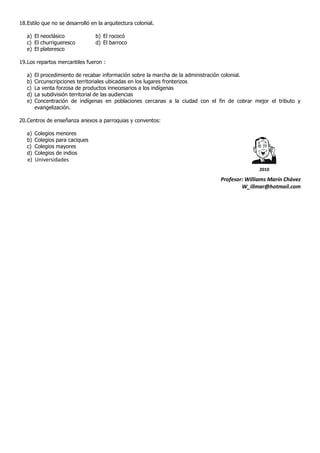 18. Estilo que no se desarrolló en la arquitectura colonial.

   a) El neoclásico                b) El rococó
   c) El churrigueresco            d) El barroco
   e) El plateresco

19. Los repartos mercantiles fueron :

   a)   El procedimiento de recabar información sobre la marcha de la administración colonial.
   b)   Circunscripciones territoriales ubicadas en los lugares fronterizos
   c)   La venta forzosa de productos innecesarios a los indígenas
   d)   La subdivisión territorial de las audiencias
   e)   Concentración de indígenas en poblaciones cercanas a la ciudad con el fin de cobrar mejor el tributo y
        evangelización.

20. Centros de enseñanza anexos a parroquias y conventos:

   a)   Colegios   menores
   b)   Colegios   para caciques
   c)   Colegios   mayores
   d)   Colegios   de indios
   e) Universidades
                                                                                              2010

                                                                               Profesor: Williams Marín Chávez
                                                                                       W_illmar@hotmail.com
 