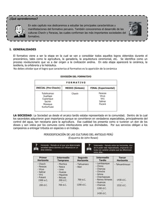 ¿Qué aprenderemos?

              En este capítulo nos dedicaremos a estudiar las principales características y
              manifestaciones del formativo peruano. También conoceremos el desarrollo de las
              culturas Chavín y Paracas, las cuales conforman las más importantes sociedades del
              formativo.



I. GENERALIDADES

  El formativo viene a ser la etapa en la cual se van a consolidar todos aquellos logros obtenidos durante el
  precerámico, tales como la agricultura, la ganadería, la arquitectura ceremonial, etc. Se identifica como un
  proceso revolucionario que va a dar origen a la civilización andina. En esta etapa aparecerá la cerámica, la
  textilería, la orfebrería y la hidráulica.
  No debes olvidar que el logro que caracteriza al formativo es la aparición de la cerámica

                                                    DIVISIÓN DEL FORMATIVO

                                                          FORMATIVO

                     INICIAL (Pre-Chavín)                MEDIO (Síntesis)          FINAL (Experimental)

                             Tutishcainyo                       Chavín                     Paracas
                               Guañape                                                      Vicus
                              Cupisnique                                                    Virú
                                Sechín                                                     Salinar
                               Moxeque                                                     Pucará
                             Kunturhuasi


  LA SOCIEDAD: La Sociedad ya desde el arcaico tardío estaba representada en la comunidad. Dentro de la cual
  los sacerdotes adquirieron gran importancia porque se convirtieron en verdaderos especialistas, principalmente del
  control del agua, tan necesaria para la agricultura. Esa cualidad los presenta como si tuvieran un don de los
  dioses y son vistos por los comunes como interlocutores ante sus divinidades. Por sus servicios obligan a los
  campesinos a entregar tributos en especies o en trabajo.

                               PERIODIFICACIÓN DE LAS CULTURAS DEL ANTIGUO PERÚ
                                                              (Esquema de John Rowe)

                            Horizonte : Periodo en el que una determinada            Intermedio : Periodo entre los horizontes, don-
                            sociedad ejerce dominio y/o influencia en un             de el poder está regionalizado, originando cul-
                            área extensa.                                            turas con carácter propios que las diferencian
                                                                                     entre ellas..

                       Primer                 Intermedio             Segundo            Intermedio               Tercer
                      Horizonte                Temprano              Horizonte             Tardío               Horizonte
                      -   Chavín               -   Mochica          - Tiahuanaco       - Lambayeque          - Tahuantinsuyo
                      -   Paracas              -   Nasca            - Wari             - Chimú
                      -   Vicus                -   Lima                                - Chancay
                      -   Salinar              -   Huarpa                              - Chincha
                      -   Virú                 -   Higueras                            - Ishma
                      -   Pukará               -   Recuay                              - Chachapoyas
                          1500 a.C.                200 d.C.           700 d.C.         - Reinos Aimaras         1430 d.C.
                                                                                       - Huancas
                          200 d.C.                 700 d.C.          1200 d.C.         - Chancas                1532 d.C.
                                                                                         1200 d.C.

                                                                                        1430 d.C.
 