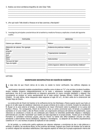 3. Realiza una breve semblanza biográfica de Julio César Tello:
   ________________________________________________________________________________________
   ________________________________________________________________________________________
   ________________________________________________________________________________________
   ________________________________________________________________________________________
   ________________________________________________________________________________________


4. ¿Por qué razón Tello dividió a Paracas en la fase cavernas y Necrópolis?
   _____________________________________________________________________________________________
   _____________________________________________________________________________________________
   _____________________________________________________________________________________________

5. Investiga las principales características de la textilería y medicina Paracas y explícalas a través del siguiente
   cuadro.

                       TEXTILERÍA                                                      MEDICINA

Colores que utilizaron: ___________________________          Médico: _______________________________________
_____________________________________________                ________________________________________________
Obtención de colores: Por ejemplo                            Evidencia de prácticas médicas: ___________________
Rojo: _________________________________________              ________________________________________________
Amarillo: ______________________________________             ________________________________________________
Verde: _______________________________________               Trepanaciones craneanas: ________________________
Azul: _________________________________________              ________________________________________________
Negro: _______________________________________               ________________________________________________
Otros: ________________________________________              Instrumentos: _________________________________
Técnicas de tejer:_______________________________            ________________________________________________
Tipos de tejido: ________________________________            ________________________________________________
_____________________________________________                ¿Cómo lograron obtener los conocimientos médicos?
_____________________________________________                _______________________________________________
                                                             _______________________________________________



LECTURA

                           SIGNIFICADO SOCIOPOLÍTICO DE CHAVÍN DE HUÁNTAR



L  a vieja idea de que Chavín deriva de la selva no resiste la menor verificación. Sus edificios religiosos se

    construyeron siguiendo modelos arquitectónicos costeños como el plano en “U” y los recintos circulares hundidos.
Ambos modelos surgieron independientemente en la costa y expresaron conceptos ideológicos y religiosos
particulares, tras de lo cual posiblemente se integraron generando un nuevo concepto ideológico y religioso. Esa
convergencia se produjo en varios asentamientos de la costa central: Garagay (Rímac), Cardal (Lurín), Pucará
(Chillón). En este último, dicha integración debe asignarse al siglo XII a.C., es decir antes de la construcción del
Templo Viejo de Chavín.

    La construcción de Chavín de Huántar en la confluencia de los ríos Wacheqsa y Mosna supone asumir que hubo un
grupo en el valle capaz de establecer relaciones con grupos similares de la costa y el oriente. Excepto los estudios de
R. Burger en la zona externa al templo, no disponemos de mayor información sobre la población en la cuenca del
Puchka o Mosna. Por consiguiente, Chavín de Huántar no fue un centro ceremonial vacío. El templo y la población
asentados en el curso medio y alto de Mosna revelan una organización jerárquica del sistema de poblamiento, cuyas
relaciones se canalizaron a través de una sofisticada pero todavía no entendida parafernalia religiosa e ideológica
administrada por una élite “sacerdotal” que residió con toda seguridad en el propio templo. Puesto que en el Período
Formativo se consolidan numerosos grupos, para los Chavin no habría sido difícil establecer vínculos con ellos,
asimilando y reformulando marcos ideológicos, religiosos y tecnológicos. La adopción de los diseños arquitectónicos
costeños en “U” y los recintos circulares se explicaría en ese contexto.

   En tal sentido, su construcción podría explicarse por alianzas religiosas y económicas de dos o más jefaturas o
señóríos. El edificio, las esculturas líticas, la fina cerámica del templo, sugieren que Chavín de Huántar fue la sede de
un señorío religioso de naturaleza redistributiva. Este segundo aspecto se infiere por la propia organización interna del
 