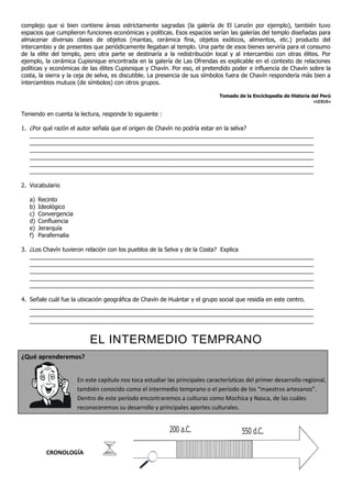 complejo que si bien contiene áreas estrictamente sagradas (la galería de El Lanzón por ejemplo), también tuvo
espacios que cumplieron funciones económicas y políticas. Esos espacios serían las galerías del templo diseñadas para
almacenar diversas clases de objetos (mantas, cerámica fina, objetos exóticos, alimentos, etc.) producto del
intercambio y de presentes que periódicamente llegaban al templo. Una parte de esos bienes serviría para el consumo
de la elite del templo, pero otra parte se destinaría a la redistribución local y al intercambio con otras élites. Por
ejemplo, la cerámica Cupisnique encontrada en la galería de Las Ofrendas es explicable en el contexto de relaciones
políticas y económicas de las élites Cupisnique y Chavín. Por eso, el pretendido poder e influencia de Chavín sobre la
costa, la sierra y la ceja de selva, es discutible. La presencia de sus símbolos fuera de Chavín respondería más bien a
intercambios mutuos (de símbolos) con otros grupos.

                                                                               Tomado de la Enciclopedia de Historia del Perú
                                                                                                                      «LEXUS»

Teniendo en cuenta la lectura, responde lo siguiente :

1. ¿Por qué razón el autor señala que el origen de Chavín no podría estar en la selva?
   ________________________________________________________________________________________
   ________________________________________________________________________________________
   ________________________________________________________________________________________
   ________________________________________________________________________________________
   ________________________________________________________________________________________
   ________________________________________________________________________________________

2. Vocabulario

   a)   Recinto
   b)   Ideológico
   c)   Convergencia
   d)   Confluencia
   e)   Jerarquía
   f)   Parafernalia

3. ¿Los Chavín tuvieron relación con los pueblos de la Selva y de la Costa? Explica
   ________________________________________________________________________________________
   ________________________________________________________________________________________
   ________________________________________________________________________________________
   ________________________________________________________________________________________
   ________________________________________________________________________________________

4. Señale cuál fue la ubicación geográfica de Chavín de Huántar y el grupo social que residía en este centro.
   ________________________________________________________________________________________
   ________________________________________________________________________________________
   ________________________________________________________________________________________


                            EL INTERMEDIO TEMPRANO
¿Qué aprenderemos?


                       En este capítulo nos toca estudiar las principales características del primer desarrollo regional,
                       también conocido como el intermedio temprano o el periodo de los “maestros artesanos”.
                       Dentro de este período encontraremos a culturas como Mochica y Nasca, de las cuáles
                       reconoceremos su desarrollo y principales aportes culturales.


                                                           200 a.C.                     550 d.C.

          CRONOLOGÍA
 