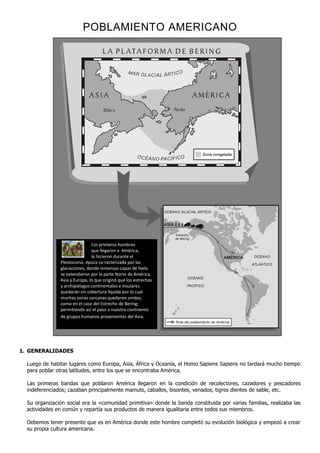 POBLAMIENTO AMERICANO




                                                                                       Zona congelada




                                                                 OCÉANO GLACIAL ÁRTICO


                                                                 ASIA

                                                                        Estrecho
                                                                        de Bering
                               Los primeros hombres
                               que llegaron a América,
                               lo hicieron durante el                                              AMÉRICA   OCÉANO
               Pleistoceno, época ca-racterizada por las                                                     ATLÁNTICO
               glaciaciones, donde inmensas capas de hielo
               se extendieron por la parte Norte de América,
                                                                               OCÉANO
               Asia y Europa, lo que originó que los estrechos
               y archipiélagos continentales e insulares                       PACÍFICO
               quedarán sin cobertura líquida por lo cual
               muchas zonas cercanas quedaron unidas;
               como en el caso del Estrecho de Bering;
               permitiendo así el paso a nuestro continente
               de grupos humanos provenientes del Asia.
                                                                        Ruta del poblamiento de América




1. GENERALIDADES

  Luego de habitar lugares como Europa, Asia, África y Oceanía, el Homo Sapiens Sapiens no tardará mucho tiempo
  para poblar otras latitudes, entre los que se encontraba América.

  Las primeras bandas que poblaron América llegaron en la condición de recolectores, cazadores y pescadores
  indeferenciados; cazaban principalmente mamuts, caballos, bisontes, venados, tigres dientes de sable, etc.

  Su organización social era la «comunidad primitiva» donde la banda constituida por varias familias, realizaba las
  actividades en común y repartía sus productos de manera igualitaria entre todos sus miembros.

  Debemos tener presente que es en América donde este hombre completó su evolución biológica y empezó a crear
  su propia cultura americana.
 