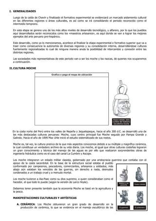 I. GENERALIDADES

  Luego de la caída de Chavín y finalizado el formativo experimental se evidenciará un marcado aislamiento cultural
  en las diferentes regiones o áreas culturales, es así como se irá consolidando el periodo reconocido como el
  intermedio temprano.

  En esta etapa se genera uno de los más altos niveles de desarrollo tecnológico, y alfarero, por lo que los pueblos
  aquí desarrollados serán reconocidos como los «maestros artesanos», es aquí donde se van a lograr los mejores
  ejemplos del arte peruano pre-hispánico.

  Este desarrollo, como ya lo mencionamos, acontece al finalizar la etapa experimental o formativo superior que va a
  traer como consecuencia la autonomía de diversas regiones y su consolidación interna, desarrollándose culturas
  fuertemente regionalizadas lo cual de ninguna manera anula la posibilidad de intercambio y conexión entre las
  distintas regiones.

  Las sociedades más representativas de este periodo van a ser los moche y los nazcas, de quienes nos ocuparemos
  a continuación.

II. CULTURA MOCHE

                                   Grafica o pega el mapa de ubicación




                                                                                       Huaco retrato, obra
                                                                                       cumbre del realismo
                                                                                        escultórico moche



  En la costa norte del Perú entre los valles de Nepeña y Jequetepeque, hacia el año 300 d.C. se desarrolló una de
  las más destacadas culturas peruanas: Moche, cuyo centro principal fue Moche seguido por Pampa Grande y
  Galindo. Hacía el año de 1899 Max Uhle inició el estudio sistemátizado de sus restos.

  Moche es, tal vez, la cultura preinca de la que más aspectos conocemos debido a su múltiple y magnífica cerámica,
  la cual constituye un verdadero archivo de su vida diaria. Los moche, al igual que otras culturas costeñas lograron
  un gran conocimiento y técnica del manejo de las aguas es por ello que realizaron sorprendentes obras de
  ingeniería hidráulica como es el caso del canal La Cumbre y Ascope.

  Los moche integraron un estado militar clasista, gobernado por una aristocracia guerrera que contaba con el
  apoyo de la casta sacerdotal. En la base de la estructura social estaba el pueblo
  conformado por campesinos, pescadores, comerciantes, artesanos y soldados; más
  abajo aún estaban los vencidos de las guerras, sin derecho a nada, desnudos
  condenados a un trabajo cruel y a menudo mortal.

  Los moche tuvieron a Aia-Paec como su dios supremo, a quien consideraban como el
  hacedor, el que todo lo puede (según la versión de Larco Hoyle).                           Médico y su
                                                                                              paciente       Huaco retrato

  Debemos tener presente también que la economía Moche se basó en la agricultura y
  la pesca.

  MANIFESTACIONES CULTURALES Y ARTÍSTICAS

     A. CERÁMICA: Los Moche obtuvieron un gran grado de desarrollo en la
        producción de cerámica, lo que se evidencia en el manejo escultórico de las           El guerrero    El prisionero
 