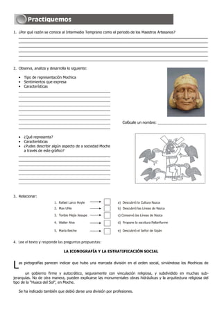 1. ¿Por qué razón se conoce al Intermedio Temprano como el periodo de los Maestros Artesanos?
   _____________________________________________________________________________________________
   _____________________________________________________________________________________________
   _____________________________________________________________________________________________
   _____________________________________________________________________________________________
   _____________________________________________________________________________________________
   _____________________________________________________________________________________________

2. Observa, analiza y desarrolla lo siguiente:

   • Tipo de representación Mochica
   • Sentimientos que expresa
   • Características
   _____________________________________________
   _____________________________________________
   _____________________________________________
   _____________________________________________
   _____________________________________________
   _____________________________________________
   _____________________________________________
   _____________________________________________                Colócale un nombre: ________________________
   _____________________________________________

   • ¿Qué representa?
   • Características
   • ¿Pudes describir algún aspecto de a sociedad Moche
      a través de este gráfico?
   _____________________________________________
   _____________________________________________
   _____________________________________________
   _____________________________________________
   _____________________________________________
   _____________________________________________
   _____________________________________________


3. Relacionar:
                         1. Rafael Larco Hoyle               a) Descubrió la Cultura Nazca
                         2. Max Uhle                         b) Descubrió las Líneas de Nazca

                         3. Toribio Mejía Xesspe             c) Conservó las Líneas de Nazca

                         4. Walter Alva                      d) Propone la escritura Pallariforme

                         5. María Reiche                     e) Descubrió el Señor de Sipán


4. Lee el texto y responde las preguntas propuestas:

                               LA ICONOGRAFÍA Y LA ESTRATIFICACIÓN SOCIAL



L  as pictografías parecen indicar que hubo una marcada división en el orden social, sirviéndose los Mochicas de

       un gobierno firme y autocrático, seguramente con vinculación religiosa, y subdividido en muchas sub-
jerarquías. No de otra manera, pueden explicarse las monumentales obras hidráulicas y la arquitectura religiosa del
tipo de la “Huaca del Sol”, en Moche.

   Se ha indicado también que debió darse una división por profesiones.
 