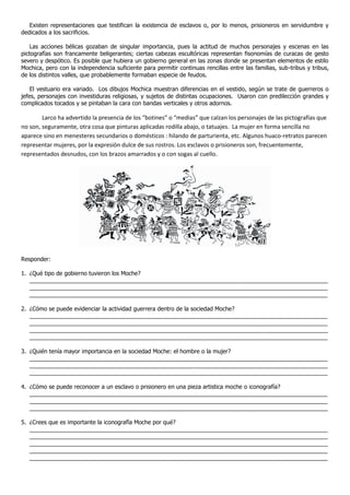 Existen representaciones que testifican la existencia de esclavos o, por lo menos, prisioneros en servidumbre y
dedicados a los sacrificios.

    Las acciones bélicas gozaban de singular importancia, pues la actitud de muchos personajes y escenas en las
pictografías son francamente beligerantes; ciertas cabezas escultóricas representan fisonomías de curacas de gesto
severo y despótico. Es posible que hubiera un gobierno general en las zonas donde se presentan elementos de estilo
Mochica, pero con la independencia suficiente para permitir continuas rencillas entre las familias, sub-tribus y tribus,
de los distintos valles, que probablemente formaban especie de feudos.

    El vestuario era variado. Los dibujos Mochica muestran diferencias en el vestido, según se trate de guerreros o
jefes, personajes con investiduras religiosas, y sujetos de distintas ocupaciones. Usaron con predilección grandes y
complicados tocados y se pintaban la cara con bandas verticales y otros adornos.

        Larco ha advertido la presencia de los “botines” o “medias” que calzan los personajes de las pictografías que
no son, seguramente, otra cosa que pinturas aplicadas rodilla abajo, o tatuajes. La mujer en forma sencilla no
aparece sino en menesteres secundarios o domésticos : hilando de parturienta, etc. Algunos huaco-retratos parecen
representar mujeres, por la expresión dulce de sus rostros. Los esclavos o prisioneros son, frecuentemente,
representados desnudos, con los brazos amarrados y o con sogas al cuello.




Responder:

1. ¿Qué tipo de gobierno tuvieron los Moche?
   _____________________________________________________________________________________________
   _____________________________________________________________________________________________
   _____________________________________________________________________________________________

2. ¿Cómo se puede evidenciar la actividad guerrera dentro de la sociedad Moche?
   _____________________________________________________________________________________________
   _____________________________________________________________________________________________
   _____________________________________________________________________________________________
   _____________________________________________________________________________________________

3. ¿Quién tenía mayor importancia en la sociedad Moche: el hombre o la mujer?
   _____________________________________________________________________________________________
   _____________________________________________________________________________________________
   _____________________________________________________________________________________________

4. ¿Cómo se puede reconocer a un esclavo o prisionero en una pieza artistica moche o iconografía?
   _____________________________________________________________________________________________
   _____________________________________________________________________________________________
   _____________________________________________________________________________________________

5. ¿Crees que es importante la iconografía Moche por qué?
   _____________________________________________________________________________________________
   _____________________________________________________________________________________________
   _____________________________________________________________________________________________
   _____________________________________________________________________________________________
   _____________________________________________________________________________________________
 