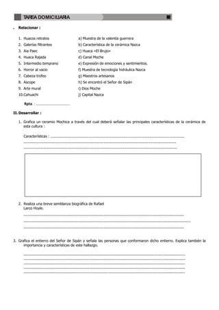 TAREA DOMICILIARIA

.   Relacionar :

    1. Huacos retratos                                  a) Muestra de la valentía guerrera
    2. Galerías filtrantes                              b) Característica de la cerámica Nazca
    3. Aia Paec                                         c) Huaca «El Brujo»
    4. Huaca Rajada                                     d) Canal Moche
    5. Intermedio temprano                              e) Expresión de emociones y sentimientos.
    6. Horror al vacío                                  f) Muestra de tecnología hidráulica Nazca
    7. Cabeza trofeo                                    g) Maestros artesanos
    8. Ascope                                           h) Se encontró el Señor de Sipán
    9. Arte mural                                       i) Dios Moche
    10. Cahuachi                                        j) Capital Nazca

       Rpta. : .................................

II. Desarrollar :

    1. Grafica un ceramio Mochica a través del cual deberá señalar las principales características de la cerámica de
       esta cultura :

       Características : ........................................................................................................................
       .........................................................................................................................................
       ..........................................................................................................................................




    2. Realiza una breve semblanza biográfica de Rafael
       Larco Hoyle.
       ................................................................................................................................................
       ......................................................................................................................................................
       ................................................................................................................................................


3. Grafica el entierro del Señor de Sipán y señala las personas que conformaron dicho entierro. Explica también la
      importancia y características de este hallazgo.

       .................................................................................................................................................
       .................................................................................................................................................
       .................................................................................................................................................
       .................................................................................................................................................
       .................................................................................................................................................
 