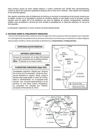 Estos primeros grupos de Homo Sapiens llegaron a nuestro continente hace 38.000 años aproximadamente,
  cuando se dieron las condiciones geográficas propicias para el inicio de la “travesía”. (Este aspecto será explicado
  en las próximas páginas).

  Otro aspecto importante sobre el Poblamiento de América es reconocer la procedencia de los grupos humanos que
  la habitan. Aunque en la actualidad la mayoría de científicos aceptan la ruta asiática como la principal, muchos
  estudios entre los siglos XVI al XX plantearon una serie de hipótesis de carácter inmigracionista, señalando
  posibles rutas de población a América así como también la posibilidad de un desarrollo autóctono, lo cual ya ha
  sido superado.

 A continuación realizaremos un breve recuento de dichos planteamientos:


A. ESTUDIOS SOBRE EL POBLAMIENTO AMERICANO
   Como ya mencionamos líneas anteriores entre los siglos XVI y XX se postularon diversas hipótesis para responder
  a la interrogante de la procedencia de los primeros americanos; las mismas que se sustentaron en ideas religiosas
  hasta pruebas científicas. Dichos postulados lo dividiremos en Autoctonistas e Inmigracionistas.


               HIPÓTESIS AUTOCTONISTAS



                   ANTONIO LEÓN PINELO

         Peruano de nacimiento. En el siglo XVII planteó
         que la selva amazónica fue el paraíso terrenal.
         Obra: “El paraíso en el nuevo mundo”.

                                          1884
            FLORENTINO AMEGHINO (Siglo XIX)

         Investigador argentino. Planteó que “América
         fue la cuna de la humanidad”, siendo las Pam-
         pas de Argentina el espacio donde surgió el
         hombre para luego poblar el resto del mundo.
         Basó su planteamiento en el supuesto resto
         humano que encontró perteneciente a la era
         terciaria al cual llamó Homus Pampeanus.
         Su propuesta fue refutada por Hrdlicka.
         (Congreso Americanista de 1910)




                                                                 Estrecho de Bering
                                                                                               Beri
                                                                  s de                              ng
                                                             tico
                                                         Asiá              Asiáticos de
                                                                                          as
                                                                                   leutian
                                         EUROPA                          las Is. A
                                                                            Asiáticos                AMÉRICA DEL
                                                      ASIA                     del                     NORTE
                                                                          Kuro - Shiwo
                                     ÁFRICA                                               Melanesios

                                                                                                                 AMÉRICA
                                                                                                    Polinesios     DEL
                                                        AUSTRALIA                       Is. de Pascua              SUR


                                                        Is. Tasmania
                                                                               Is. Auckland
                                                         Is. Macquarie
                                                                                      Australianos


                                                                                                         Antártida
 