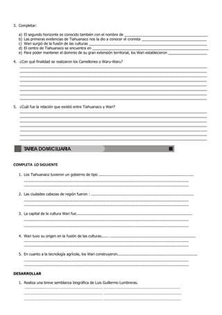 3. Completar:

  a)   El segundo horizonte es conocido también con el nombre de _________________________________________
  b)   Las primeras evidencias de Tiahuanaco nos la dio a conocer el cronista ________________________________
  c)   Wari surgió de la fusión de las culturas __________________________________________________________
  d)   El centro de Tiahuanaco se encuentra en _________________________________________________________
  e)   Para poder mantener el dominio de su gran extensión territorial, los Wari establecieron ___________________

4. ¿Con qué finalidad se realizaron los Camellones o Waru-Waru?
   ____________________________________________________________________________________________
   ____________________________________________________________________________________________
   ____________________________________________________________________________________________
   ____________________________________________________________________________________________
   ____________________________________________________________________________________________
   ____________________________________________________________________________________________
   ____________________________________________________________________________________________
   ____________________________________________________________________________________________

5. ¿Cuál fue la relación que existió entre Tiahuanaco y Wari?
   ____________________________________________________________________________________________
   ____________________________________________________________________________________________
   ____________________________________________________________________________________________
   ____________________________________________________________________________________________
   ____________________________________________________________________________________________
   ____________________________________________________________________________________________
   ____________________________________________________________________________________________

       TAREA DOMICILIARIA


COMPLETA LO SIGUIENTE

  1. Los Tiahuanaco tuvieron un gobierno de tipo ....................................................................................
       ..................................................................................................................................................
       ..................................................................................................................................................

  2. Las ciudades cabezas de región fueron : ...........................................................................................
       ..................................................................................................................................................
       ..................................................................................................................................................

  3. La capital de la cultura Wari fue.......................................................................................................
       ..................................................................................................................................................
       ..................................................................................................................................................

  4. Wari tuvo su origen en la fusión de las culturas......…...........................................................................
     ..................................................................................................................................................
     ..................................................................................................................................................

  5. En cuanto a la tecnología agrícola, los Wari construyeron.......................................................................
       ..................................................................................................................................................
       ..................................................................................................................................................

DESARROLLAR

  1. Realiza una breve semblanza biográfica de Luis Guillermo Lumbreras.
        ………………........................................................... ..........................................................................
       ............................................................................ ...........................................................................
       ............................................................................ ……………………………………………………………………….
 
