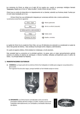 Los comienzos de Chimú se sitúan en el siglo XII de nuestra era, cuando un personaje mitológico llamado
 Tacaynamo, llegado por el mar en “balsa de palos”, fundó el Reino de gran Chimú.

  Chimú tuvo su centro de desarrollo en el departamento de La Libertad, extendió sus fronteras desde Tumbes por
  el norte hasta Carabayllo por el sur.

        El Gran Chimú fue una confederación integrada por numerosos señoríos más o menos autónomos.
  La estructura social fue la siguiente:

                                     Chimu - Cápac                 Máximo gobernante


                                           Alaec                   Jefe de un señorío (reyezuelo)


                           Nobleza guerrera y casta sacerdotal


                                           Pixllca                 Pueblo común


                                   Paraeng y los Yana              Vasallos y sirvientes




 La capital de Chimú fue la ciudad de Chan Chán, con sus 20 kilómetros de extensión es considerada la ciudad de
 barro más grande de América. Esta constituyó el principal centro religioso y administrativo.

  En cuanto al aspecto artístico, Chimú destacó en metalurgia y el arte plumario.

  Esta sociedad basó su economía en la actividad agrícola y la pesca, para un mejor aprovechamiento agrícola
  pusieron en práctica el sistema de wachaques o chacras hundidas, utilizadas principalmente para el cultivo de
  totora. Su principal deidad fue Naylamp.


1. MANIFESTACIONES CULTURALES

  A. CERÁMICA: La mayor parte de la cerámica Chimú fue trabajada en moldes para asegurar una producción a
     gran escala.
     Por lo general fue de color negro, aunque también se han hallado vasijas en tonos




     B. ORFEBRERÍA: Los Chimú fueron considerados como uno de los
                                                                                           Pulsera chimú




        principales orfebres del Perú antiguo. El cobre, la plata y el oro eran
        trabajados admirablemente y en cantidades y variedades fabulosas
        de objetos.
 