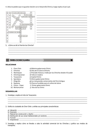 4. Ubica la palabra que no guarda relación con el desarrollo Chimú y luego explica el por qué.


 M         N     P A R A M O N G A                                 T

           A     W                           C
                                                           C E A L A      ___________________________________________________________
  I                      A
                             C           H           U M A N T A C A P    ___________________________________________________________
           Y                     H
 C                                   A                             A
                                         Q                                ___________________________________________________________
           L                     N           U
                                                 E                 Y
 H                           C                       S
           A                                                      N       ___________________________________________________________
                         H
 A                   A                                   DATREBIL A L     ___________________________________________________________
           M
                 N               CHIM                CAPAC        M
 N         P                                                              ___________________________________________________________
                                 A P U               L E C        O
 C                                                                        ___________________________________________________________
                                                                          ___________________________________________________________
 A TAMBO DE MOR
                                                                          ___________________________________________________________
 M                                           T       T O R A
                                                                          ___________________________________________________________
 A
                                                                          ___________________________________________________________
 N                                                                        ___________________________________________________________

5. ¿Cómo se dió el final de los Chincha?
      ____________________________________________________________________________________________
      ____________________________________________________________________________________________
      ____________________________________________________________________________________________
      ____________________________________________________________________________________________


           TAREA DOMICILIARIA

RELACIONAR

                1.   Chan Chán                                   a) Máximo gobernante Chimú
                2.   Chinchas                                    b) Dios de la Cultura Chincha
                3.   Wachaques                                   c) Preciado molusco, traído por los Chinchas desde el Ecuador
                4.   Chinchaycaman                               d) Talla en madera
                5.   Tacaynamo                                   e) Capital Chimú
                6.   Spondylus                                   f) Último gobernante Chimú
                7.   Xilografía                                  g) Los más grandes comerciantes del Perú Antiguo
                8.   Naylamp                                     h) Chacras hundidas para el cultivo de totora
                9.   Chimú - Cápac                                i) Primer gobernante Chimú
               10.   Michancaman                                  j) Dios de los Chimú

DESARROLLAR

1. Investiga y explica el mito de Tacaynamo
   _____________________________________________________________________________________________
   _____________________________________________________________________________________________
   _____________________________________________________________________________________________
   _____________________________________________________________________________________________

2. Gráfica la ciudadela de Chan Chán y señala sus principales características:

      a)   Ubicación: ...................................................................................................................................
      b)   Extensión: ...................................................................................................................................
      c)   Material de construcción y diseño:.......................................................................................................
      d)   Distribución de sus zonas habitacionales y/o sectores..........................................................................
      e)   Función: .....................................................................................................................................
      f)   Importancia: .............................................................................................................................

3. Investiga y explica cómo se llevaba a cabo la actividad comercial de los Chinchas y grafica sus medios de
   transporte.
 