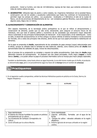 producción. Canal La Cumbre, con más de 110 kilómetros; represa de San José, que contenía centenares de
      miles de metros cúbicos de agua.

   7. ACUEDUCTOS: Utilizando lajas de piedra y canto rodados, los «ingenieros hidráulicos» de la sociedad Nazca,
      construyeron una red de canales y acueductos subterráneos que hasta hoy continúan en funcionamiento y
      permiten regar los campos de cultivo. Los acueductos - localizados a 4 kilómetros al este de la ciudad de
      Nazca, una de las provincias del departamento de Ica - son verdaderas galerías filtrantes, cuya profundidad, en
      algunos casos, llega a los 12 metros.

II. ALMACENAMIENTO Y CONSERVACIÓN DE ALIMENTOS

   Otro aspecto importante, de la tecnología andina prehispánica es el que se refiere al almacenamiento y
   conservación de alimento, puesto que no sólo sirvió, obviamente, para asegurar el consumo futuro de los
   individuos, sino que todo el sistema político y económico de las sociedades que alcanzaron mayor desarrollo
   estuvo sustentado en dos principios fundamentales de interacción : el de reciprocidad y el de redistribución. Como
   se sabe, el desarrollo socioeconómico en el Perú antiguo no estuvo referido al sistema monetario ni al de economía
   de mercado, sino a estos dos principios más directos, dentro de los que tuvo papel primordial la redistribución de
   alimentos.

   De la papa se preparaba el chuño, especialmente de las variedades de papa amarga (ruque) seleccionadas para
   el efecto, aunque se utilizaba toda la variedad de este tubérculo; además, como materia prima del chuño eran
   aprovechadas todas las calidades de papa, incluso las descompuestas.

   Pero el proceso de su preparación es complejo y requiere de sutiles procedimientos. Cada clase de chuño exige
   diferentes maneras de procesamiento. Se preparan aún dos clases principales, chuño negro (ruque) y chuño
   blanco (tanta), y se puede utilizar la papa en procesos intermedios como la moraya para hacer potajes especiales.

  También se deshidrataba, como hasta ahora se sigue haciendo, la oca del mismo modo que el chuño; al producto
  se denominaba caya, pero si el procedimiento sigue las fases de la moraya toma el nombre de umacaya.




1. En el siguiente cuadro comparativo, señale las técnicas hidráulicas puesta en práctica en la Costa, Sierra y la
   Región Altiplánica.

                             COSTA                       SIERRA                    ALTIPLANO




1. Papa deshidratada                                         1. Carne deshidratada
2. El sistema de chacras hundidas fue puesto en práctica     2. Lagunas artificiales, formadas por el agua de las
   principalmente por la cultura ...                            lluvias
3. Los acueductos de Cantayoc corresponde a la               3. Campos de cultivo : elevados utilizados en la región
   cultura ...                                                  altiplánica.
4. Canal utilizado por la cultura Moche.                     4. Sistema agrícola de terrazas utilizado en la región
                                                                andina.
 